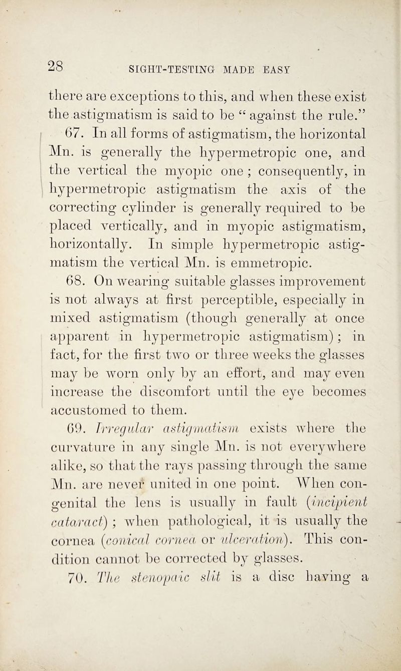there are exceptions to this, and when these exist the astigmatism is said to be “ against the rule.” 67. In all forms of astigmatism, the horizontal Mn. is generally the hypermetropic one, and the vertical the myopic one ; consequently, in hypermetropic astigmatism the axis of the correcting cylinder is generally required to be placed vertically, and in myopic astigmatism, horizontally. In simple hypermetropic astig¬ matism the vertical Mn. is emmetropic. 68. On wearing suitable glasses improvement is not always at first perceptible, especially in mixed astigmatism (though generally at once apparent in hypermetropic astigmatism); in fact, for the first two or three weeks the glasses may be worn only by an effort, and may even increase the discomfort until the eye becomes accustomed to them. 09. IrregiUar adigniatUvi exists where the curvature in any single Mn. is not everywhere alike, so that the rays passing through the same Mn. are never united in one point. When con¬ genital the lens is usually in fault {incipient cataract) ; when pathological, it is usually the cornea {conical cornea or ulceration). This con¬ dition cannot be corrected by glasses. 70. 'I’ke stenopaic dit is a disc having a