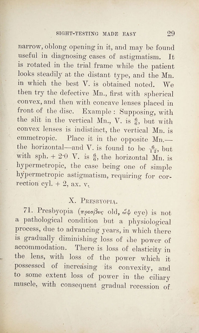 nai’row, oblong opening in it, and may be found useful in diagnosing cases of astigmatism. It is rotated in the trial frame while the patient looks steadily at the distant type, and the Mn. in which the best V. is obtained noted. We then try the defective Mn., first with spherical convex, and then with concave lenses placed in front of the disc. Example : Supposing, with the slit in the vertical Mm, V. is f, but with convex lenses is indistinct, the vertical Mn. is emmetropic. Place it in the opposite Mn.— the horizontal—and V. is found to be but with sph. -t- 2'0 V. is f, the horizontal Mn. is hypermetropic, the case being one of simple hypermetropic astigmatism, requiring for cor¬ rection cyl. + 2, ax. v, X. PeEiSryopia. 71. Presbyopia (TrpsafSvc old, eye) is not a pathological condition but a physiological process, due to advancing years, in which there IS gradually diminishing loss of die power of accommodation. There is loss of elasticity in the lens, with loss of the power which it possessed of increasing its convexity, and to some extent loss of power in the ciliary muscle, with consequent gradual recession of