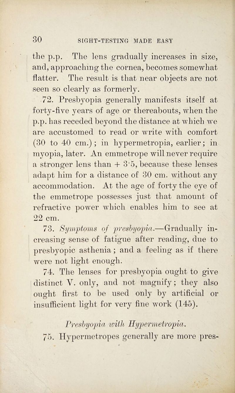 the p.p. The lens gradually increases in size, and, approaching the cornea, becomes somewhat flatter. The result is that near objects are not seen so clearly as formerly. 72. Presbyopia generally manifests itself at forty-five years of age or thereabouts, when the p.p. has receded beyond the distance at which we are accustomed to read or write with comfort (30 to 40 cm.); in hypermetropia, earlier; in myopia, later. An emmetrope will never require a stronger lens than + 3’5, because these lenses adapt him for a distance of 30 cm. without any accommodation. At the age of forty the eye of the emmetrope possesses just that amount of refractive power which enables him to see at 22 cm. 73. Symptoms of preshyoina.—Gradually in¬ creasing sense of fatigue after reading, due to presbyopic asthenia; and a feeling as if there were not light enough. 74. The lenses for presbyopia ought to give distinct V. only, and not magnify; they also ought first to be used only by artificial or insufficient light for very fine ivork (145). Presbyopia loitli Hypermetropia. 75. ITypermetropes generally are more pres-
