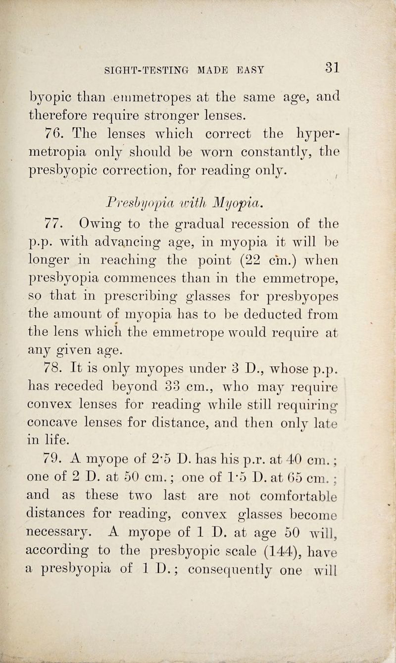 byopic than ^eiumetropes at the same age, and therefore require stronger lenses. 76. The lenses which correct the hyper- metropia only shonld be worn constantly, the presbyopic correction, for reading only. Preshiiopia with Myopia. 77. Owing to the gradual recession of the p.p. with advancing age, in myopia it will be longer in reaching the point (22 cm.) when presbyopia commences than in the emmetrope, so that in prescribing glasses for presbyopes the amount of myopia has to be deducted from the lens which the emmetrope would require at any given age. 78. It is only myopes under 3 D., whose p.p. has receded beyond 33 cm., who may require convex lenses for reading while still requiring concave lenses for distance, and then only late in life. 79. A myope of 2*5 D. has his p.r. at 40 cm.; one of 2 D. at 50 cm.; one of 1*5 D. at ()5 cm. ; and as these two last are not comfortable distances for reading, convex glasses become necessary. A myope of 1 D. at age 50 will, according to the presbyopic scale (144), have a presbyopia of ID.; consequently one will