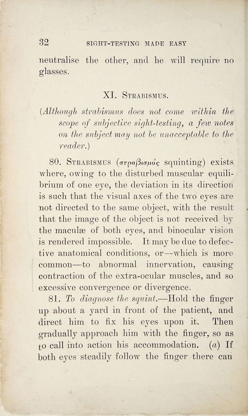 neutralise the other, and he Avill require no glasses. XI. Strabismus. [Altlbougli strahismus does not come within the scope of subjective sight-testing^ a few notes on the subject may not be unacceptahle to the reader,) 80. Stiiabismus (argafSKT/ndg Squinting) exists where, owing to the disturbed muscular equili¬ brium of one eye, the deviation in its direction is such that the visual axes of the two eyes are not directed to the same object, Avith the result that the image of the object is not receiA^ed hy the maculae of both eyes, and binocular vision is rendered impossible. It may be due to defec¬ tive anatomical conditions, or—AAdiich is more common—to abnormal innervation, causing contraction of the extra-ocular muscles, and so excessiA^e convergence or dwergence. 81. To diagnose the sqnint,—Hold the finger up about a yard in front of the patient, and direct him to fix his eyes upon it. Then gradually approach him Avith the finger, so as 10 call into action his accommodation, (a) If both eyes steadily follow the finger there can