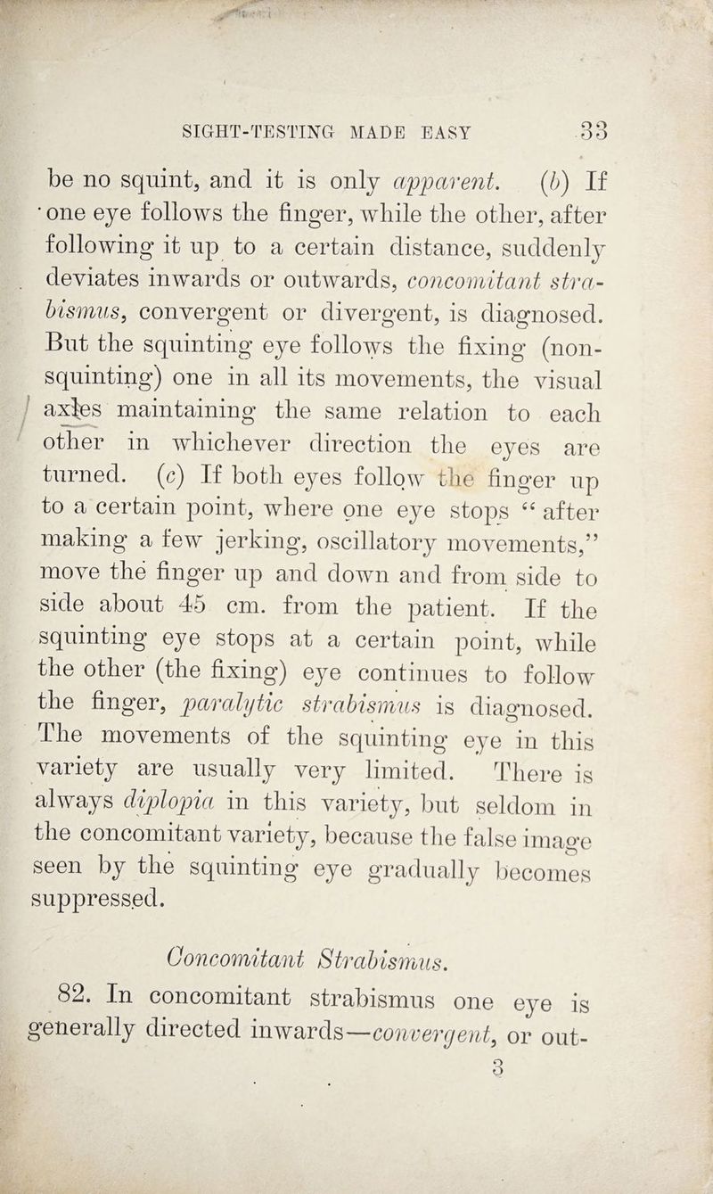be no squint, and it is only apparent. (b) If • one eye follows the finger, while the other, after following it up to a certain distance, suddenly deviates inwards or outwards, concomitant stra¬ bismus, convergent or divergent, is diagnosed. But the squinting eye follows the fixing (non¬ squinting) one in all its movements, the visual ! a:djes maintaining the same relation to each other in Avhichever direction the eyes are turned, (c) If both eyes follow the finger up to a certain point, where one eye stops “ after making a few jerking*, oscillatory movements,” move the finger up and down and from side to side about 45 cm. from the patient. If the squinting eye stops at a certain point, while the other (the fixing) eye continues to follow the finger, paralytic strabismus is diagnosed. The movements of the squinting eye in this variety are usually very limited. There is always diplopia in this variety, but seldom in the concomitant variety, because the false imag’c seen by the squinting eye gradually becomes suppressed. Goncomitant StrabismiLs. 82. In concomitant strabismus one eye is generally directed inwards—convergent, or out-