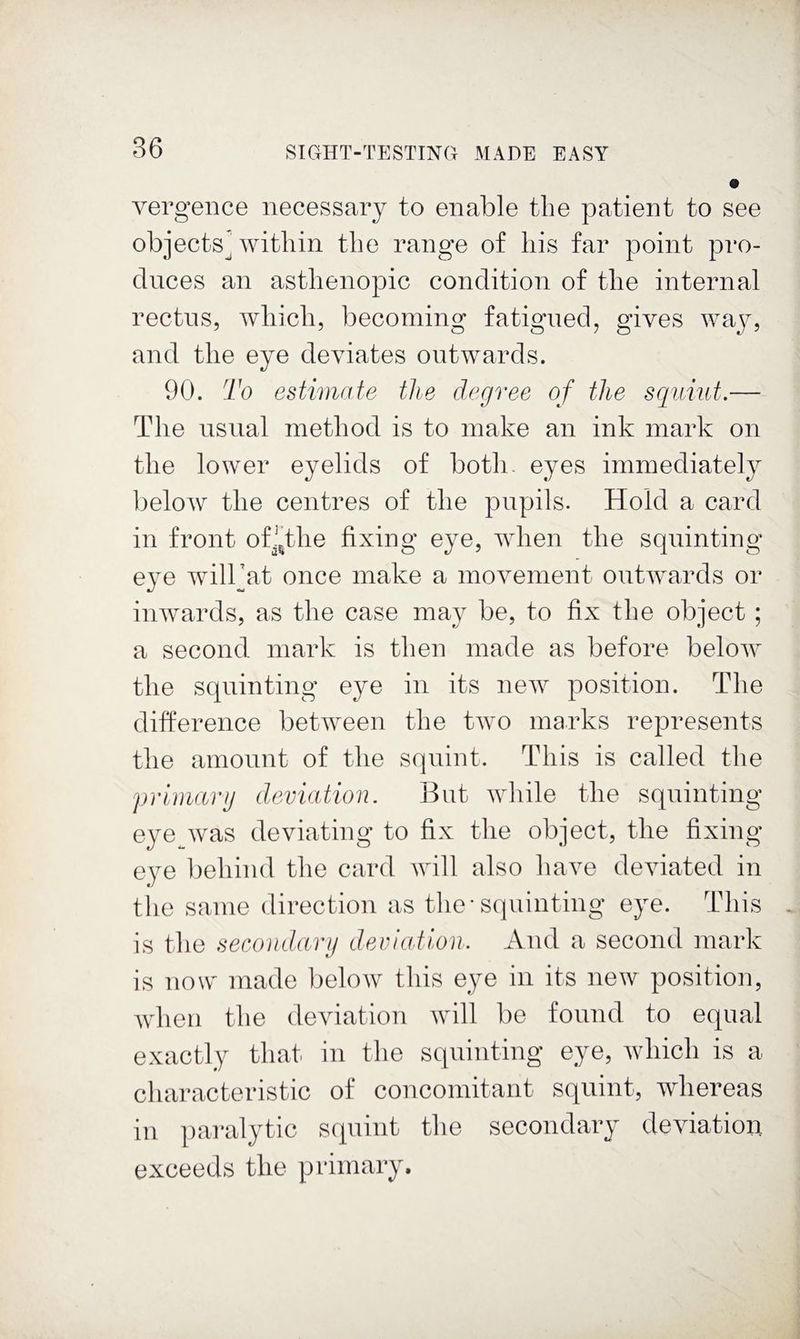 vei’gence necessary to enable the patient to see objects’within the range of his far point pro¬ duces an asthenopic condition of the internal rectus, which, becoming fatigued, gives way, and the eye deviates outwards. 90. To estimate the degree of the squiut.— The usual method is to make an ink mark on the lower eyelids of both, eyes immediately below the centres of the pupils. Hold a card in front ofi,the fixing eye, when the squinting eye willjat once make a movement outwards or inwards, as the case may be, to fix the object; a second mark is then made as before below the squinting eye in its new position. The difference between the two marks represents the amount of the squint. This is called the primarg deviation. But while the squinting eye^was deviating to fix the object, the fixing- eye behind the card will also have deviated in the same direction as tlie-squinting eye. Tliis is the secondarij deviation. And a second mark is now made below this eye in its new position, Avhen the deviation will be found to equal exactly that in the squinting eye, which is a characteristic of concomitant squint, whereas in paralytic squint the secondary deviation exceeds the primary.