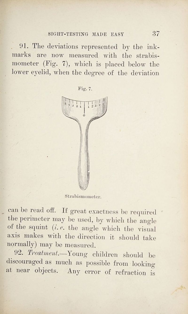 91. The deviations represented by the ink- marks are now measured with the sti’abis- mometer (Fig. 7), which is placed below the lower eyelid, when the degree of the deviation Pig. 7. Strabismonieter. Cciii bo iGcid oft*. If groat oxactiioss l)o rcrjuirod the perimeter may lie used, by which the angle of the squint {i. e. the angle which the visiial axis makes with the direction it should take normally) may be measured. 92. Ti ecitvient. Young' children should be discouraged as much as possible from looking at near objects. Any error of refraction is