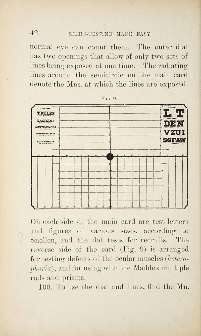 normal eye can count tliein. The outer dial lias two openings that allow of only two sets of lines being exposed at one time. The radiating lines around the semicircle on the main card denote the Mns. at which the lines are exposed. Fig. 9. ^ »l lil III! :—S I¥1 mil lit! lit 1*. EAUTSLUr >■ WSUTMRVODS || CyPTOPl^MALrSAS ^ Ar.efiBniiieL.v •> dkl db DEN VZUI SGFAW IK in mil jt 1* 1 1 :iia&AUAU ■ ^ r _ i» _ !• r - _ I* - » 1 • ti w- 1 V i« 1* M 1* t' V $• - ». , i. v:-: 1 ■ •L «r K •!-'1 ■> *1 On each side of the main card are test letters and fio'ures of varions sizes, accordina,’ to Snellen, and the dot tests for recruits. The •reverse side of the card (Fig. 9) is arranged for testing defects of the ocular muscles {lietero- ■pliorid.), and for using with the Maddox multiple rods ami prisms. 100. To iise the dial avid lines, find the Mn.