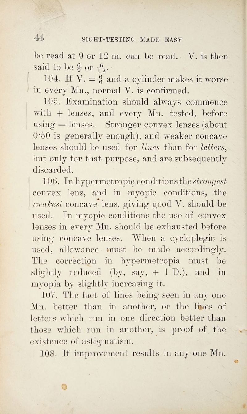 be read at 9 or 12 m. can be read. V. is then said to be f or j-g. 104. If V. = f and a cylinder makes it worse in every Mn., normal V. is confirmed. 105. Examination slionld always commence with + lenses, and every Mn. tested, before using — lenses. Stronger convex lenses (about 0*50 is generally enough), and weaker concave lenses should be used for lines than for letters^ but only for that purpose, and are subsequently discarded. 106. In hypermetropic conditions the convex lens, and in myopic conditions, the weakest concave lens, giving good V. should be used. In myopic conditions the use of convex lenses in every Mn. should be exhausted before using concave lenses. AVhen a cycloplegic is used, allowance must be made accordingly. The correction in hypermetropia must be slightly reduced (by, say, + 1 D.), and in myopia by slightly increasing it. 107. ^Idie fact of lines being seen in anv one Mu. better tluui in another, or the lines of letters which run in one direction better than those Avhich run in another, is proof of the existence of astigmatism. O 108. If improvement results in any one Mn. O