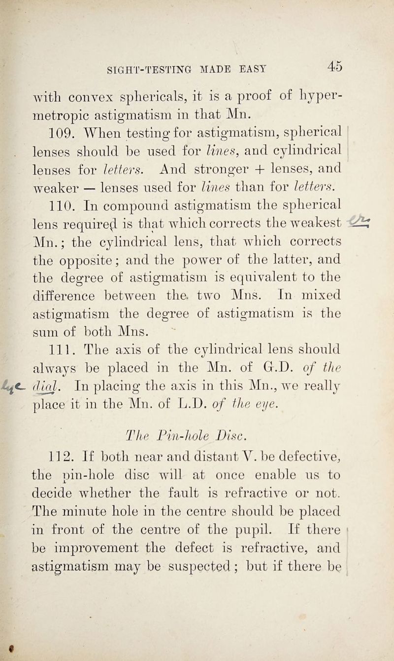 with convex sphericals, it is a proof of hyper¬ metropic astigmatism in that Mn. 109. When testing for astigmatism, spherical lenses should be used for lines, and cylindrical lenses for letters. And stronger 4- lenses, and weaker — lenses used for lines than for letters. 110. In compound astigmatism the spherical lens require^ is that which corrects the weakest Ain.; the cylindrical lens, that which corrects the opposite; and the power of the latter, and the degree of astigmatism is equivalent to the difference between the. two Alns. In mixed astigmatism the degree of astigmatism is the sum of both Alns. 111. The axis of the cylindrical lens should always be placed in the Ain. of Gl.D. of the dm/-. In placing the axis in this Ain., we really place it in the Ain. of L.D. of the eije. The Pin-hole Disc. 112. If both near and distant V. be defective, the nin-hole disc will at once enable ns to X decide whether the fault is refractive or not. The minute hole in the centre should be placed in front of the centre of the pupil. If there ' be imjDrovement the defect is refractive, and astigmatism may be suspected; but if there be