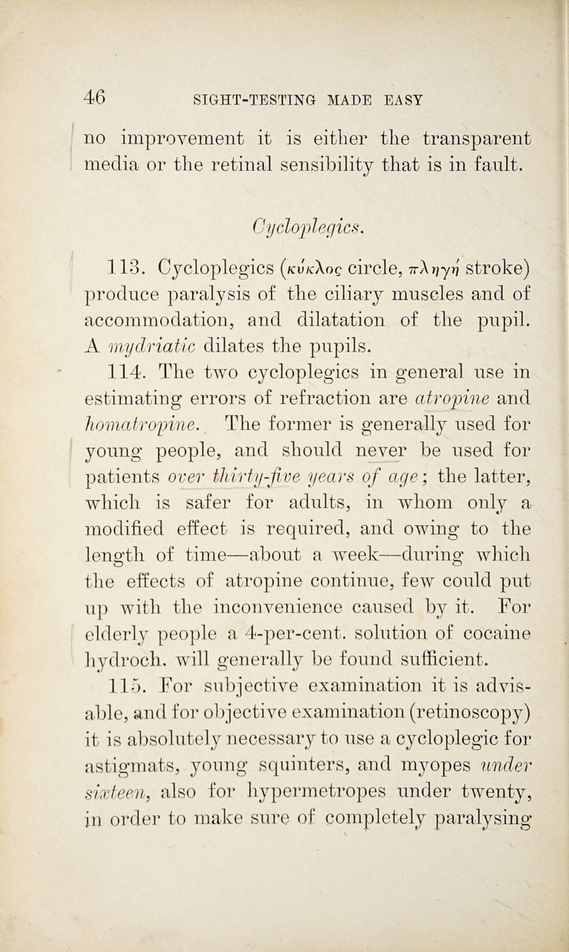 no improvement it is either the transparent media or the retinal sensibility that is in fault. Oycloj)legics, 113. Cycloplegics {kvkXoq circle, iT\r]yyj stroke) produce paralysis of the ciliary muscles and of accommodation, and dilatation of the pupil. A mydriatic dilates the pupils. 114. The two cycloplegics in general use in estimating errors of refraction are atropine and homatroinne. The former is generally used for young people, and should never be used for patients over thirty-five years of age ; the latter, Avhich is safer for adults, in whom only a modified effect is required, and owing to the length of time—about a week—durino^ which tlie effects of atropine continue, few could put up with the inconvenience caused by it. For elderly peo]de a 4-per-cent, solution of cocaine hydroch. will generally be found sufficient. Ho. 1^’or subjective examination it is advis¬ able, and for olpective examination (retinoscopy) it is absolutely necessary to use a cycloplegic for astigmats, young squinters, and myopes under sixteen, also for hypei-metropes under twenty, in ordei' to make sure of completely paralysing