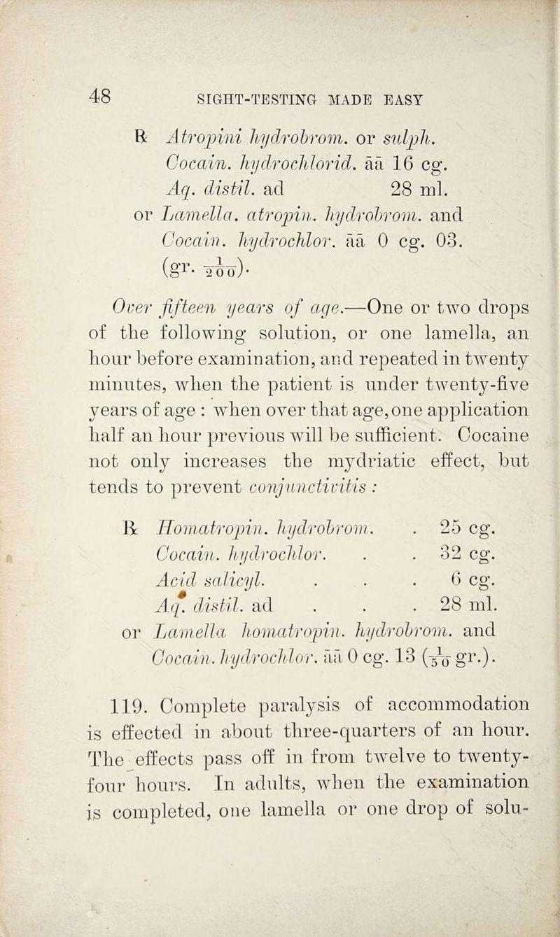 B Atrojnni liydrohrom. or sulph. Cocain. hydrochlorid. ail 16 eg. Aq. distil, ad 28 ml. or Lamella, atropin. liydrohrom. and Cocain. hydrochlor. ail 0 eg. 03. (gl’- 2Ho)- Over fifteen years of age.—One or two drops of the following solution, or one lamella, an hour before examination, and repeated in twenty minutes, when the patient is under twenty-five years of age : when over that age, one application half an hour previous will be sufficient. Cocaine not only increases the mydriatic effect, but tends to prevent conjunctivitis : or IToniatrojjin. liyclrohrom. . 25 eg. Cocain. IbydrocMor. . . o2 eg. Acid salicyl. . . . b eg. All. distil, ad 28 ml. Jjamella liomatropin. liydrohrom. and Cocain. hydroclilor. aa 0 eg. 13 gr.). 119. Complete paralysis of accommodation is effected in about three-quarters of an hour. I'lie effects pass off in from tAvelve to twenty- four hours. In adnlts, when the examination is completed, one lamella or one drop of solu-