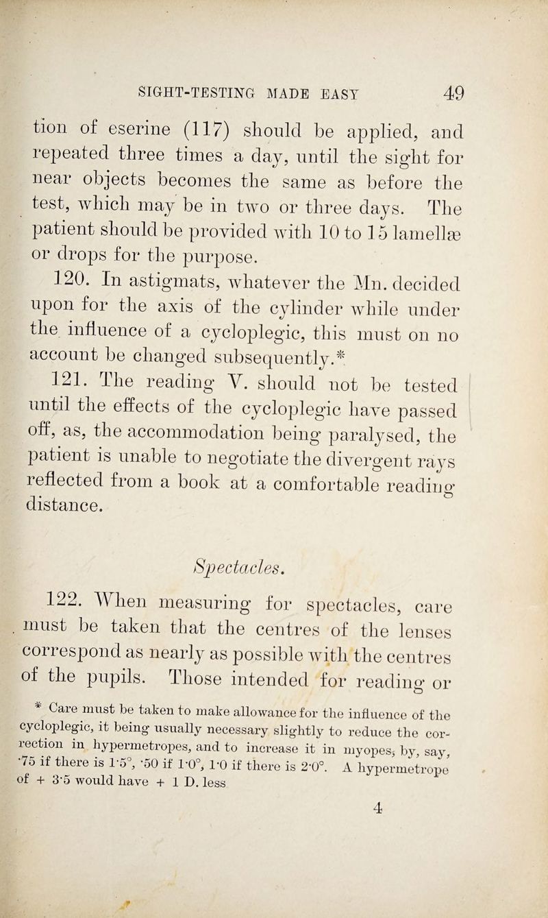 tion of eserine (117) slioiikl be applied, and repeated three times a day, until the sight for near objects becomes the same as before the test, which may be in two or three days. The patient should be provided with 10 to 15 lamellm or drops for the purpose. 120. In astigmats, whatever the Mn. decided upon for the axis of the cylinder while under the influence of a cycloplegic, this must on no account be changed subsequently.* 121. The reading V. should not be tested until tne effects of the cycloplegic have passed off, as, the accommodation being paralysed, the patient is unable to neg’otiate the divergent rays reflected from a book at a comfortable reading- distance. Spectacles. 122. When measuring for spectacles, care must be taken that the centres of the lenses correspond as nearly as possible Avith the centres of the pupils. Those intended for reading or o ^ Care must be taken to make allowance for the influence of the cycloplegic, it being usually necessary slightly to reduce the cor¬ rection in hypermetropes, and to increase it in myopes^ by say •75 if there is -50 if 1*0°, 1*0 if there is 2*0°. A hypermetropj of -h 3-5 would have + 1 D. less 4