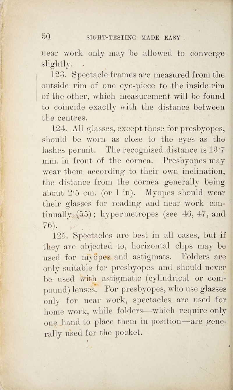 near work only may be allowed to converge slightly. 128. Spectacle frames are measured from the outside rim of one eye-piece to the inside rim of tbe other, which measurement will be found to coincide exactly with the distance between the centres. 12d. All glasses, except those for presbyopes, should be worn as close to the eyes as the lashes permit. The recognised distance is 13'7 mm. in front of the cornea. Presbyopes may Avear them according to their own inclination, the distance from the cornea generally being about 2’5 cm. (or 1 in). Myopes should wear their Masses for reading and near Avork con- tiuually-(55); hypermetropes (see 46, 47, and 125. Spectacles are best in all cases, but if they are objected to, horizontal clips may be used for niyopes and astigmats. Folders are oidy suitable for presbyopes and should never be used Avith astigmatic (cylindrical or com- |)ound) lenses. For presbyopes, AAdio use glasses only for near Avork, spectacles are iised for homo work, Avhile folders—-Avlncli require only one hand to place them in position—are gene¬ rally used for the pocket.