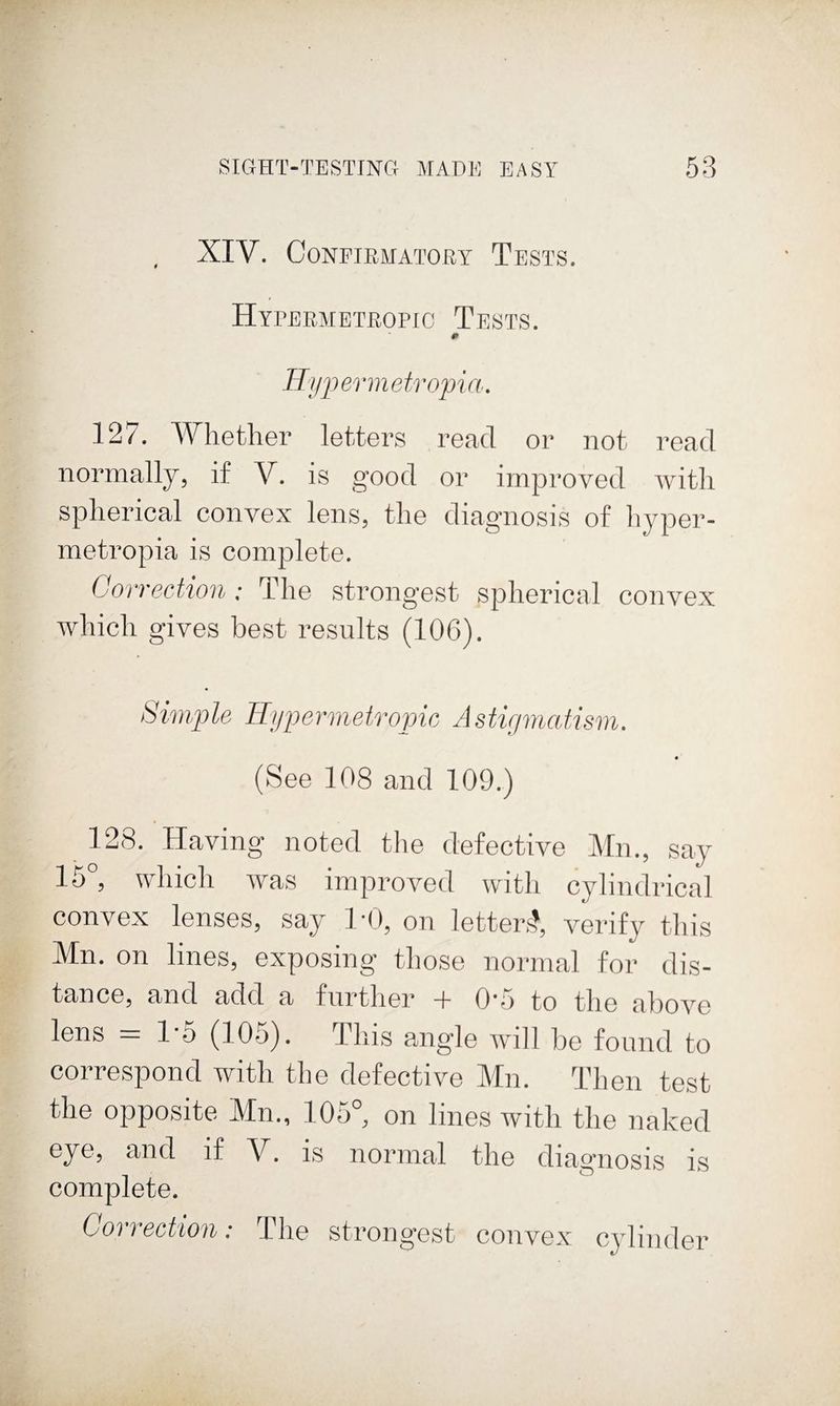 XIV. CONPIEMATORY TeSTS. HYrERMETROPIC TeSTS. Hyj) ermeti 'opi a. 127. Whether letters read or not read normally, if V. is good or improved with spherical convex lens, the diagnosis of hyper- metropia is complete. Correction: The strongest spherical convex which gives best results (106). Simple Hypermetropic Astirimatism. (See 108 and 109.) 128. Having noted the defective Mn., say 15°, which was improved with cylindrical convex lenses, say I'O, on letters^ verify this Mn. on lines, exposing those normal for dis¬ tance, and add a further + 0'5 to the above lens - 1-5 (105). This angle will be found to correspond with the defective Mn. Then test the opposite Mn., 105°, on lines with the naked eye, and if V. is normal the diagnosis is complete. Correction: The strongest convex cylinder
