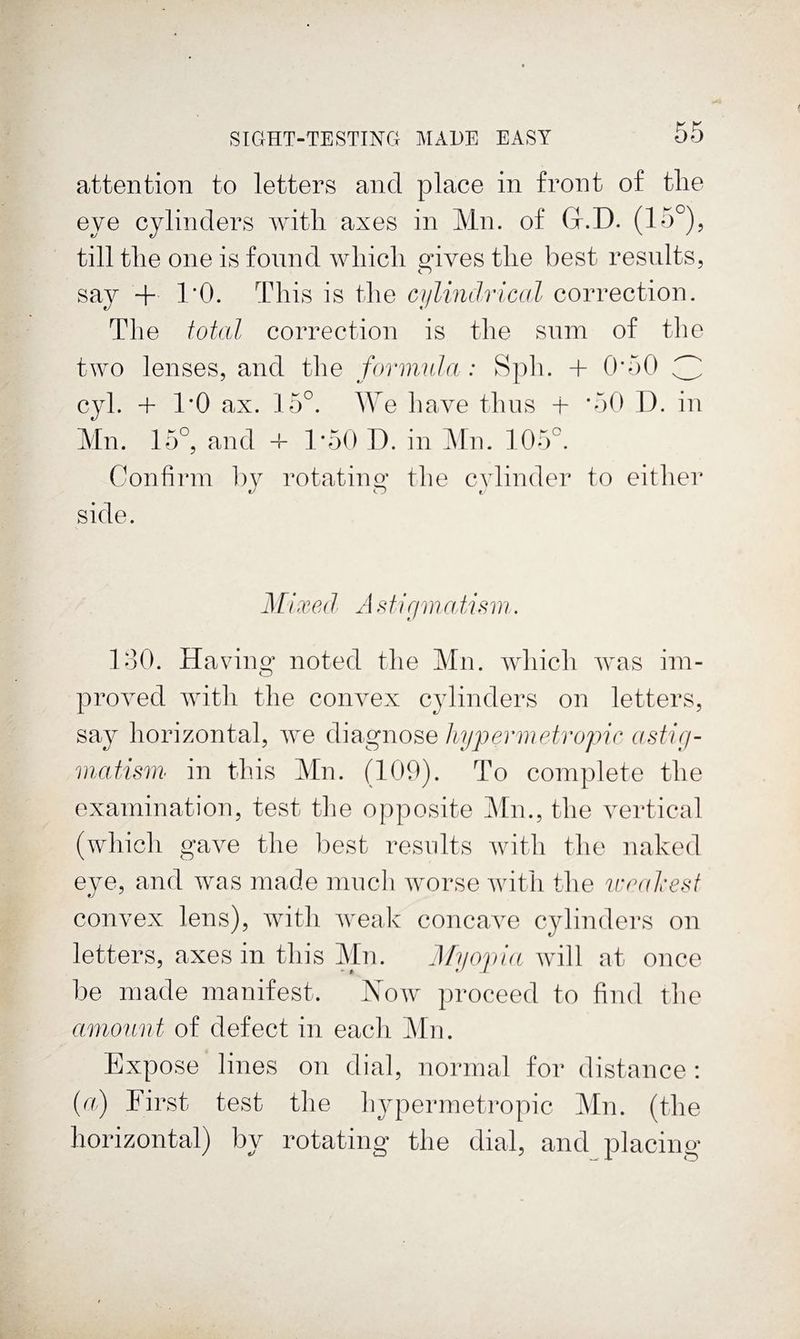 attention to letters and place in front of tlie eye cylinders with axes in Mn. of Gr.D. (15^)5 till the one is found which gives the best results, say + rO. This is the cjilindrical correction. The total correction is the sum of the two lenses, and the forimda : Sph. + 0’50 3 cyl. + 1*0 ax. 15°. AYe have thus + *50 1). in Mn. 15°, and -f 1*50 D. in JMn. 105°. Confirm by rotating the cylinder to either side. Mixed A Miriinatism. loO. Having noted the Mn. which Avas ini- proved with the convex cjdinders on letters, say horizontal, we diagnose hypermetropic astig- matisrii in this Mn. (109). To complete the exainination, test the opposite ]\ln., the vertical (which gave the best resvdts with the naked eye, and was made mncli worse with the V'cuhesf convex lens), with weak concave cylinders on letters, axes in this Mn- Myopia will at once l)e made manifest. Now proceed to find the amount of defect in eacli ]\[n. Expose lines on dial, normal for distance; {a) First test the hypermetropic Mn. (the horizontal) by rotating the dial, and placing