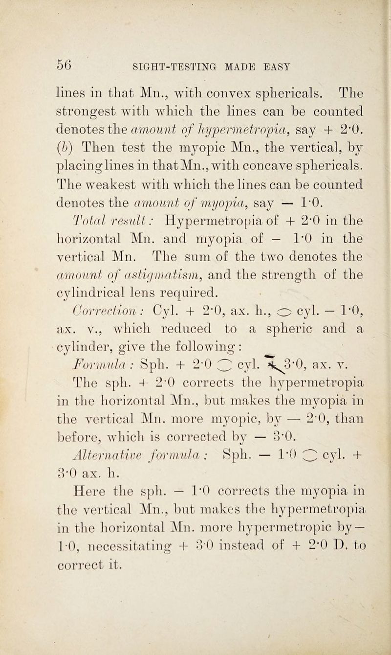 lilies in that Mn., with convex sphericals. The strongest with which the lines can be counted denotes the amount of liypermetropia^ say + 2*0. (5) Then test the myopic Mn., the vertical, by placing lines in that Mn., with concave sphericals. The weakest with which the lines can be counted denotes the amount of myopia^ say — 1*0. Total re>ailt: Hypermetropia of + 2*0 in the horizontal Mn. and myopia of — 1*0 in the vertical Mn. The sum of the two denotes the amount o f ((Migniatisin, and the strength of the cylindrical lens required. Ckmrection : Cyl. -f 2*0, ax. h., o cyl. — 1*0, ax. V., which reduced to a spheric and a cylinder, give the following: Formula : Sph. + 2*0 3 cyl. *k^3*0, ax. v. Tdie sph. 4 2*0 corrects the hypermetropia in the horizontal Mn., but makes the myopiia in the vertical Mn. more myopic, by — 2*0, than before, which is corrected bv — 3*0. Alternatire forinuJa : Sph. -- 1*0 3 cyl. + 3*0 ax. h. Here the sph. — 1*0 corrects the myopia in the vertical Mn., but makes the hypermetropia in the horizontal Mm more hypermetropic by — hO, necessitating -f 0)0 instead of H- 2*0 D. to correct it.