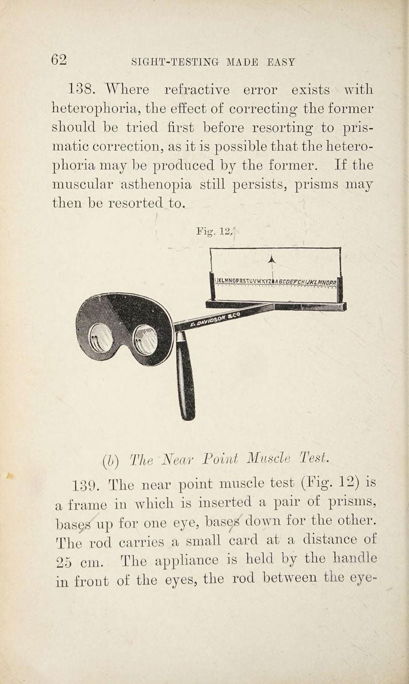 138. Where refractive error exists with heterophoria, the effect of correcting the former should be tried first before resorting to pris¬ matic correction, as it is possible that the hetero- phoria may be produced by the former. If the muscnlar asthenopia still persists, prisms may then be resorted to. I (l>) The Near Foiiif Mnscle Test. 131). I'lie near point muscle test (Fig. 12) is a frame in wliicli is inserted a pair of prisms, bases up for one eye, bas^s down for tlie other. T1 le rod a irries a small card at a distance of 25 cm. The appliance is held by the handle in frout of the eyes, the rod between the eye-