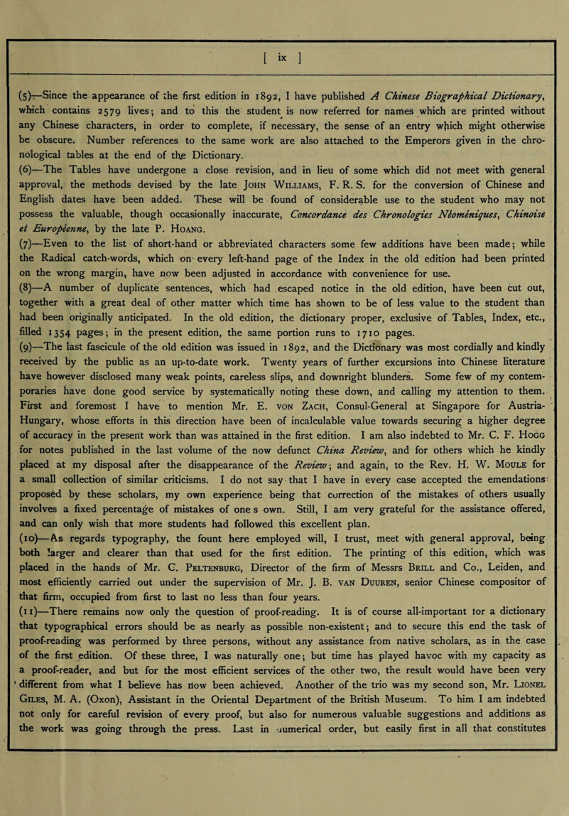 [ix 1 (5) —Since the appearance of the first edition in 1892, I have published A Chinese Biographical Dictionary、 which contains 2579 lives; and to this the student is now referred for names which are printed without any Chinese characters, in order to complete, if necessary, the sense of an entry wjiich might otherwise be obscure. Number references to the same work are also attached to the Emperors given in the chro¬ nological tables at the end of thje Dictionary. (6) —The Tables have undergone a close revision, and in lieu of some which did not meet with general approval, the methods devised by the late John Williams, F. R. S. for the conversion of Chinese and English dates have been added. These will be found of considerable use to the student who may not possess the valuable, though occasionally inaccurate, Concordance des Chronologies Nionthtiques、Chinoise et Europeenne^ by the late P- Hoang. (7) —Even to the list of short-hand or abbreviated characters some few additions have been made ; while the Radical catch-words, which on every left-hand page of the Index in the old edition had been printed on the wrong margin, have now been adjusted in accordance with convenience for use, (8) —A number of duplicate sentences, which had escaped notice in the old edition, have been cut out, together with a great deal of other matter which time has shown to be of less value to the student than had been originally anticipated. In the old edition, the dictionary proper, exclusive of Tables, Index, etc” filled 1354 pages; in the present edition, the same portion runs to 1710 pages. (9) 一The last fascicule of the old edition was issued in 1892, and the Dictionary was most cordially and kindly received by the public as an up-to-date work. Twenty years of further excursions into Chinese literature have however disclosed many weak points, careless slips, and downright blunders. Some few of my contem¬ poraries have done good service by systematically noting these down, and calling my attention to them. First and foremost I have to mention Mr. E. von Zach, Consul-General at Singapore for Austria- Hungary, whose efforts in this direction have been of incalculable value towards securing^ a higher degree of accuracy in the present work than was attained in the first edition. I am also indebted to Mr. C. F. Hogg for notes published in the last volume of the now defunct China Review、and for others which he kindly placed at my disposal after the disappearance of the Review ; and again, to the Rev. H. W, Moule for a small collection of similar criticisms‘ I do not say that I have in every case accepted the emendations proposed by these scholars, my own experience being that correction of the mistakes of others usually involves a fixed percentage of mistakes of ones own. Still, I am very grateful for the assistance offered, and can only wish that more students had followed this excellent plan. (10) —As regards typography, the fount here employed will, I trust, meet with general approval, being both larger and clearer than that used for the first edition. The printing of this edition, which was placed in the hands of Mr. G. Peltenburg, Director of the firm of Messrs Brill and Co., Leiden, and most efficiently carried out under the supervision of Mr. J. B. van Duuren, senior Chinese compositor of that firm, occupied from first to last no less than four years. (11) —There remains now only the question of proof-reading. It is of course all-important lor a dictionary that typographical errors should be as nearly as possible non-existent ; and to secure this end the task of proof-reading was performed by three persons, without any assistance from native scholars, as in the case of the first edition. Of these three, I was naturally one; but time has played havoc with my capacity as a proof-reader, and but for the most efficient services of the other two, the result would have been very different from what I believe has ilow been achieved. Another of the trio was my second son, Mr. Lionel Giles, M. A, (Oxon), Assistant in the Oriental Department of the British Museum. To him I am indebted pot only for careful revision of every proof, but also for numerous valuable suggestions and additions as the work was going through the press. Last in numerical order, but easily first in all that constitutes