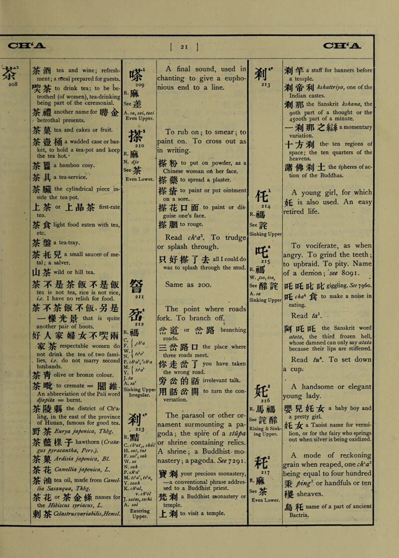cn ‘ 208 茶酒 tea and wine; refresh¬ ment; a rffeal prepared for guests. 喋茶 to drink tea; to be be¬ trothed (of women), tea-drinking being part of the ceremonial. 豊 another name for 聘金 / betrothal presents. 茶菓 tea and cakes or fruit. 茶壺桶 a wadded case or bas- j ket, to hold a tea-pot and keep the tea hot., 茶德 a bamboo cosy. 茶具 a tea-service: 茶臟 the cylindrical piece in¬ side the tea-pot. 上茶。r上品茶 first-rate, tea. $ 食 light food eaten with tea, etc. 茶盤 a tea-tray. 茶托兒 a small saucer of me-1 tal; a salver. 11 j wild or hill tea. 茶不是茶飯不是飯 tea is not tea, rice is not rice, ue. I have no relish for food. 茶不茶飯不飯,另是 一樣光景 that is quite another pair of boots. 好人家婦女不喋兩 家茶 respectable women do I not drink the tea of two fami- .lies, t.e. do not marry second hifsbands. 茶靑 olive or bronze colour. 茶毗 to cremate = 闇維- An abbreviation of the Pali word djapita = burnt. 茶陵縣 the district of Ch‘a, ling, in the east of the province of Hunan, famous for good tea. 野茶 Eiirya japonic a, Thbg. 茶藍棵子 hawthorn (Cra/ce- gus pyracantha、Pcrs,). 茶菓 Ardisia japonic a、BL 花 Camellia japonica、L. 茶油 tea oil, made from Ca?ncl- lia Sasanqua,Thbg, 茶花。r茶金條 names for the Hibiscus syriacus、L. 束|j Celastrus variabilis^Hemsl. m1 209 r•麻 See差 A. say sai、tzai Even Upper. 搽4 210 R•麻 N. djo See茶 Even Lower. 詧 211 212 R•祕 P. ch、a\ Cc^a ?••卜 J. ta A . sec Sinking Upper Irregular. 刹 . 213 故•黠 C. ch、at。、shai' H. sat、tat F. sak VV. sa N. sah P. ch^ M. tsla^ Y. saah K. ch、al、 v. ch^ 'dl J. sa/szy sec hi A. sat Entering Upper. A final sound, used in chanting to give a eupho¬ nious end to a line. To rub on ; to smear ; to paint on. To cross out as in writing. 搽粉 to put on powder, as a Chinese woman oA her face. ^ to spread a plaster. to paint or put ointment on a sore.- 擦碑 口 面.t0 paint or diS* guise one’s face. 搽胭 t。rouge. Read ch>a\ To trudge or splash through. 只好搽了去 all I could do was to splash through the mud. Same as 200. The point where roads fork. To branch off. 岔道。r岔路 branching roads. 三岔路口 the place where three roads meet. 你走岔了 you have taken the wrong road. 旁岔的話 irrelevant talk. 用話岔開 to turn the con- versation. - t The parasol or other or¬ nament surmounting a pa¬ goda ;the spire of a stupa or shrine containing relics. A shrine ; a Buddhist、mo¬ nastery ;a pagoda. See 7291. 寶剰 your precious monastery, -r=-a conventional phrase addres¬ sed to a Buddhist priest. 梵剰 a Buddhist monastery or temple. 上剰 to visit a temple. 刹 4拿 213 214 R-祕 See耗 Sinking Upper 215 R•福 W. c(so^ tsa) %酩詫 A. sa Sinking Upper R•馬祕 ^詫酩 Rising & Sink¬ ing Upper. 耗* 217 R•麻 See茶 Even Lower. 剥竿 a staff for banners before a temple. 剰帝利 kshattriya,one of. the Indian castes. 刹那 the Sanskrit kshana、the 90th part of a thought or the 4500th part of a minute. 一,那之箱I amc>mentary variation. 十方刹 the' ten regions of| space; the ten quarters of the heavens. 諸佛刹土 the spheres of ac¬ tion of the Buddhas. A young girl, for which 奸 is. also used. An easy retired life. To vociferate, as when angry. To grind the teeth ; to upbraid. To pity. Name of a demon ; see 8091. ffE 此此 giggling. ^ 796°- 吒 cha、to make a noise in eating. Read ta1.- 阿吒吒 the Sanskrit word atata\ the third frozen hell, whose damned can only ssy atata because their lips are stiffened. Read tu\ To set down a cup; A handsome or elegant young lady. 嬰兒妊女 a baby boy and a pretty girl. 托女 a Taoist name for vermi¬ lion, or for the fairy who springs out when silver is being oxidized. A mode of reckoning grain when reaped, one ch^a/ being equal to four hundred 秉 pinf ox handfuls or ten 稷 sheaves. 烏 name of 3. part of ancient Bactria.