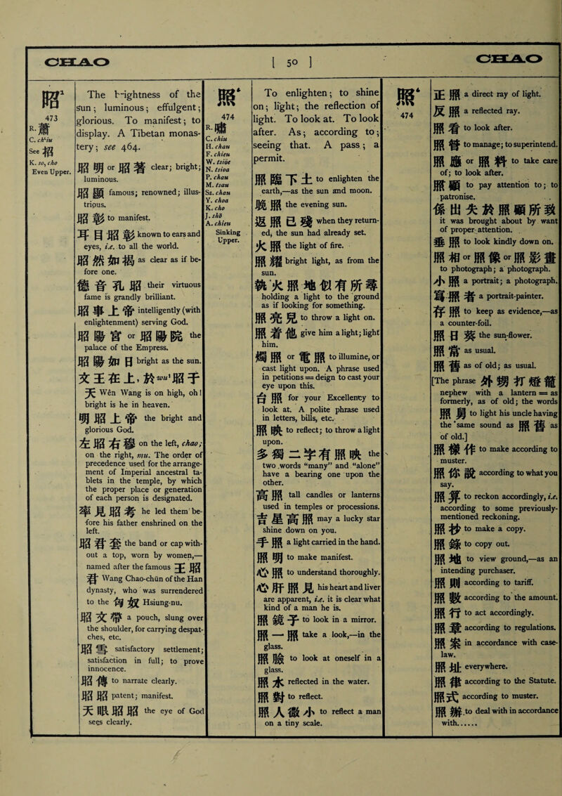 - 昭1 473 R•蕾 AW C. ch、iu See招 K. so、cho Even Upper. The brightness of the ^un ; luminous； effulgent； glorious. To manifest； to display. A Tibetan monas¬ tery ； see 464. 昭明 OT 昭著 cleari bright; luminous. 昭顯 famous; renowned; illus- tripus. 昭彰 to manifest• : 耳目 AS 彰 known to ear? and eyes, t.e. to all the world. 昭然如揭站clear as if be- fore one. 德音孔昭 their yirtuous fame is grandly brilliant. 厢事上帝 intelligently (with enlightenment) serving God. 厢陽宮w昭陽院加 palace of the Empress. 厢陽如日 bright as the sun. 文王在上，於—厢于 天 Wen Wang is on high, oh! bright is he in heaven. 明昭上帝the bright and glorious God. 左昭右穆。n the kft，chao; on the right, mu. The order of precedence used for the arrange¬ ment of Imperial ancestral ta¬ blets in the temple, by which the proper place or generation of each person is designated. 率 1 昭 he led them' be¬ fore his father enshrined on the left. 昭君套 the band or cap with¬ out a top, worn by women,— named after the famous 王 Wang Chao-chun of the Han dynasty, who was surrendered to the ^ Hsiung-nu. 厢文帶 a Pouch，slung over the shoulder, for carrying despat¬ ches, etc. 厢雪 satisfactory settlement; satisfaction in full; to prove innocence. ^3 ^ to narrate clearly. 昭厢 patent; manifest. 天眼厢昭the eye i of God se^s clearly. 1 . • 照‘ 474 R.嘯 C. chiu H. chati F. chieu W. (side N. tsioa P. chau M. tsau Sz. chau Y. choa K, cho 「• slid A. chieu Sinking • Upper. To enlighten ； to shine on; light； the reflection of ight. To look at. To look after. As; according to; seeing that. A pass; a )ermit. 照臨下土 to enlighten the earth,—as the sun and moon. 腿照 the evening sun. 返照已殘 when they return¬ ed, the sun had already set. 火照 the light of fire. 照耀 bright light, as from the sun. 執木照地似有所尋 holding a light to the ground as if looking for something. 照亮兒》t。throw a light on. 照着他 give him a light; light him. 燭照 OT 電照 to illumine, or cast light upon. A phrase used in petitions = deign to cast your eye upon this. O AS ^or Tour Excellency to look at. A polite phrase used in letters, bills, etc. M _ to reflect; to throw a light upon. 多獨二字有照映the two .words “many” and “alone” have a bearing one upon the other. tall candles or lanterns used in temples or processions. 吉星高照 may a lucky star shine down on you. 手•照 a light carried in the hand. 照明 to make manifest. 照 t0 understand thoroughly. 心肝照見 his heart and liver are apparent, ix. it is clear what kind of a man he is, 照鏡子 to look in a mirror. 照一•照 take a look,—in the glass. 照臉 to look at oneself in a glass. 照 reflected in the water. 照對 to reflect. 照人微小t。reflect a man on a tiny scale. 照‘ 474 N 正照 a direct ray of light. 反照 a reflected ray. 照看 to look aften ^ 胃 to manage; to superintend. 照應。r照料to心⑽ of; to look after. 顧 to pay attention to; to patronise. . • 係出失於照顧所致 it was brought about by want of proper-attention. 垂照 to look kindly down on. 照相。r照像。r照影畫 to photograph; a photograph. ^ a portrait; a photograph. 冩:照者 a portrait-painter. ^ UK to keep as evidence,—as a counter-foil. 照曰蔡 the sun-flower. 照常 as usual. 照舊 as of old; as usual. [The phrase外甥打燈寵 nephew with a lantern = as formerly, as of old; the words 照舅 to light his uncle having the •same sound as ^ ^ as of old.] 照樣作 to make according to muster. 照你說 accc>rding t。what you say. 照算 reckon accordingly, i.^ according to some previously- mentioned reckoning. 照抄 to make a copy. | 照錄 to copy out* to view ground,―as an intending purchaser. ^ ^|j according to tariff. 照數 according to the amount. 照行 to act accordingly, [ 照 according to regulations. 照案 in accordance with case- law. 照址 everywhere. ^ _ according to the Statute. 照式 according to muster. 照 deal with in accordance with.