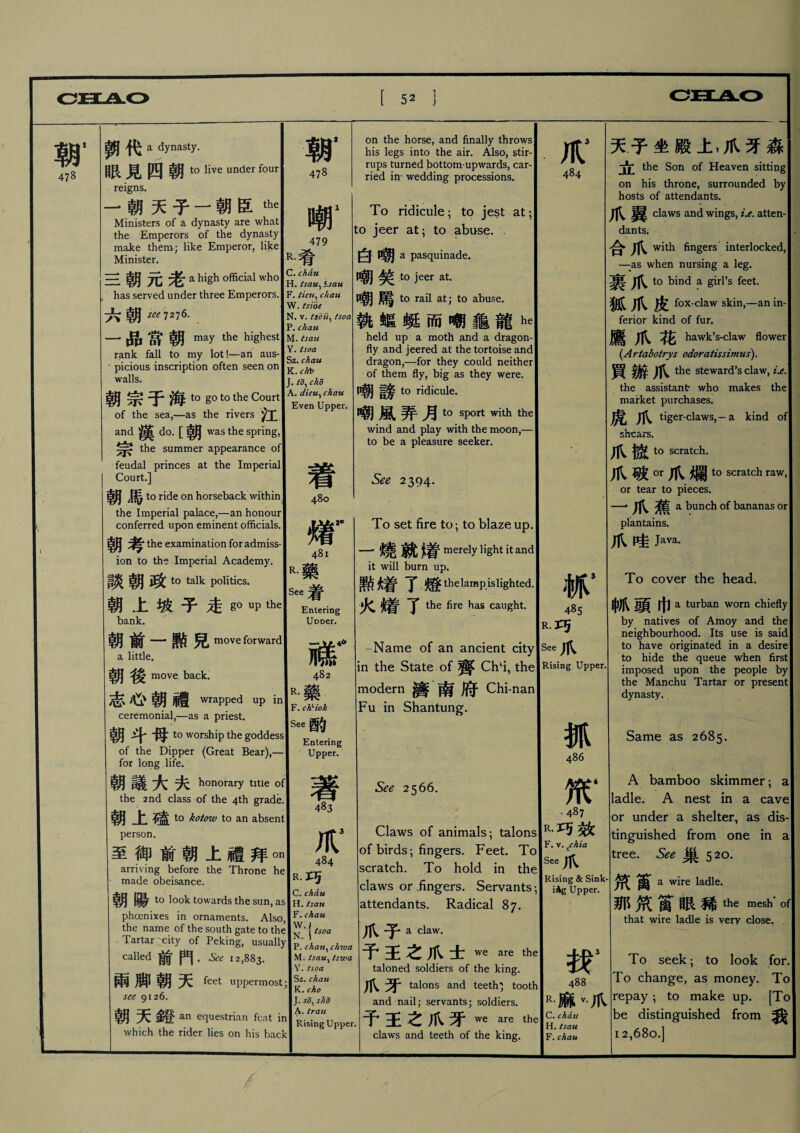 朝, 478 鉀代 a dynasty. 眼見四朝 to live under four reigns. 一朝天子一朝臣the Ministers of a dynasty are what the Emperors of the dynasty make them.; like Emperor, like Minister. R. 三朝元老 a high official who has served under three Emperors. 六朝 see T 2 j 6. 一品當朝 may the highest rank fall to my lot!一an aus- • picious inscription often seen on walls. 朝宗于海 to go to the Court of the sea,—as the rivers 江 —漢dQ.[朝 was the spring, the summer appearance of feudal princes at the Imperial Court.] 朝馬 to ride on horseback within the Imperial palace,—an honour conferred upon eminent officials. 朝考 the examination for admiss¬ ion to the Imperial Academy. 談朝政 to talk politics. 朝上坡子走go UP the bank. 朝前一勲兒 move forward ,little. 朝後 move. back. 志心朝禮 wrapped up in ceremonial,—as a priest. 朝斗毋t。 worship the goddess of the Dipper (Great Bear), for long life. 朝議大夫 honorary title of the 2nd class of the 4th grade. 朝上磕 to kotow to an absent person. 至御前朝上禮拜加 arriving before the Throne he made obeisance. 朝陽 to look towards the sun, as phcenixes in ornaments. Also, the name of the south gate to the Tartar city of Peking, usually called 前門 兩脚朝天 feet uppermost; see 9126, 朝天鍩扣 equestrian feat which the rider lies on his back 朝， 478 嘲1 479 # C. chati H. tsau^ isau F. ticn^ chan W. tsioe N. v. tsoii^ tsoa P. chati M* is an Y. tsoa Sz. chau K.r/rt* [.td^ cho A. dieu, chau Even Upper. 着 480 m 481 藥 See着 Entering 3<r R. on the horse, and finally throws his legs into the air. Also, stir¬ rups turned bottom-upwards, car¬ ried in* wedding processions. To ridicule； to jest at； to jeer at; to abuse.. 白嘲 a pasquinade. 嘲笑 to jeer at. 嘲_ to rail at; to abuse. 執螅蜓而嘲龜龍he held up a moth and a dragon¬ fly and jeered at the tortoise and dragon,—for they could neither of them fly, big as they were. 嘲謗 to ridicule. 嘲風弄月 to sport with the wind and play with the moon,- to be a pleasure seeker. See 2394. To set fire to; to blaze up. 一燒就瘠 merely light it and it will burn up. 點缯了 燈thelamp.islighted. 火焴了 the fire has caught UDDer. R.巧 一 IftHK -Name of an ancient city See爪 fvm 482 in the State of 齊 Chli, the Rising Upper. R.藥 modern _ 南府 Chi-nan F. chHok See酌 Fu in Shantung. Entering Upper. f 484 R•巧 C. chau H. tsan F. chau W.). N. 1tsoa P. chau、chwa M. tsau% tswa Y. tsoa Sz. chati K. cho J. sd^ slid A.trau Rising Upper. See 2566. Claws of animals ； talons of birds ； fingers. Feet. To scratch. To hold in the claws or .fingers. Servants attendants. Radical 87. 爪子 a claw. 予王之爪士 we are the taloned soldiers of the king. 爪牙 talons and teeth^ tooth and nail; servants; soldiers. 予王之爪牙we are the. claws and teeth of the king. 484 抓5 4^5 486 笊‘ .487 R•巧效 F. v. Cchia See Rising & Sink¬ ing Upper. 找3 488 R.麻v.爪 C. chau H. isau F. chau 天子坐殿上，爪牙森 立 the Son of Heaven sitting on his throne, surrounded by hosts of attendants. 翼 claws and wings, i.e. atten- dant5； 合 ilV fingers interlocked, —as when nursing a leg. 裹爪 to bind a girl’s feet. 狐爪皮 fox-claw skin,一-an in¬ ferior kind of fun 鷹爪花 hawk’s-claw flower {Artabotrys odoratissimus). 買辦爪 the steward’s claw, i.e, the assistant* who makes the market purchases. 虎爪 tiger-claws, — a kind of shears. 爪搲 to scratch. 爪破。r爪爛 to scratch raw, or tear to pieces. 一爪蕉 a bunch of bananas or plantains. 爪哇 Java. To cover the head. 中爪頭巾 a turban worn chiefly by natives of Amoy and the neighbourhood. Its use is said to have originated in a desire to hide the queue when first imposed upon the people by the Manchu Tartar or present dynasty. Same as 2685. A bamboo skimmer ； a ladle. A nest in a cave or under a shelter, as dis¬ tinguished from one in a tree. See 巢520. 笊1 a wire ladle. 那筑萬眼稀the mesh'of that wire ladle is very close. To seek; to look for To change, as money. To repay ； to make up. [To be distinguished from 我 12,680.]