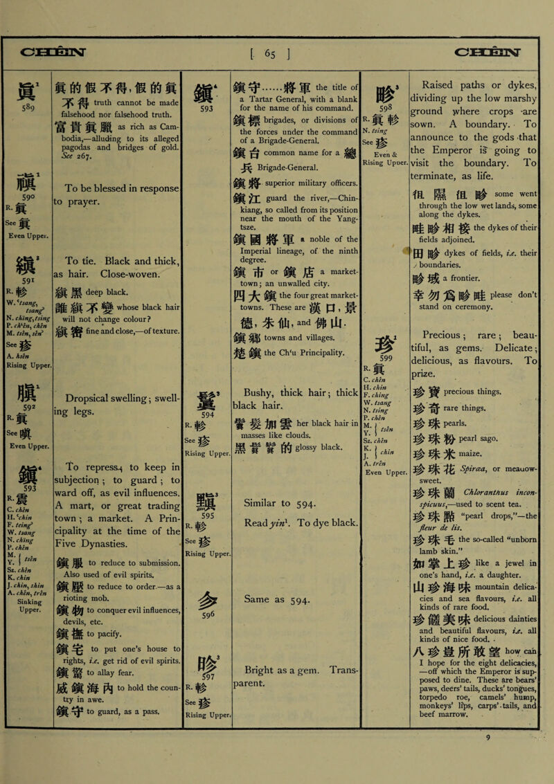 眞1 5«9 一诊1 鹏 59° 眞 See眞 Even Upper. 縝， 591 R.轸 W* Usang、 tsang* N. citing^ /sing P. ch、in、chen M. tsbt、sen0 See_ A. hsen Rising Upper. m 592 R.眞 See瞒 Even Upper. 鎭‘ 593 R•震 C. chert H. Cchin F. teing* W. tsang N. ch’ing P. chen Y； !tsin Sz. chen K.chin J. chin、shin A. chht、tren Sinking Upper. 眞的假不得，假的眞 不得 truth cannot be made falsehood nor falsehood truth. 富貴眞臘 as rich as Cam¬ bodia,—alluding to its alleged pagodas and bridges of gold. See 267. To be blessed in response to prayer. To tie. Black and thick, as hair. Close-woven. 黑 deep black. whose black hair will not change colour ? 縝密 fine and close,—of texture. Dropsical swelling ； swell¬ ing legs. To repress^ to keep in subjection ； to guard ； to ward off, as evil influences. A mart, or great trading town ; a market. A Prin¬ cipality at the time of the Five Dynasties. 鎮服 to reduce to submission. Also used of evil spirits. 鎭壓 to reduce to order. rioting mob. 鎮物 to conquer evil influences, devils, etc. 鎭撫 to pacify. 鎭宅 to put one’s house to rights, i.e. get rid of evil spirits. 鎭驚 t。allay fear. 威鎭海內t。hold the tiy in awe. 鎭守to guard, as a pass. -as a coun- 鎭‘ 593 594 R.轸 See瘆 Rising Upper, 595 R.耖 See渗 Rising Upper. 眵3 597 R.轸 See參 Rising Upperv 鎭守.將軍the title of a Tartar General, with a blank for the name of his command. brigades, or divisions of the forces under the command of a Brigade-General. 台 common name for a 雜[ Brigade-General. 鎭將 superior military officers. 鎭江 guard the river,—Chin- kiang, so called from its position near the mouth of the Yang- tsze. 鎭國將軍 a noble of the Imperial lineage, of the ninth degree. 鎭市m鎭店a market- town; an unwalled city. 四大鎭 the four great market- towns. These are 漢口，景 德，乐仙，and佛山- ^ towns and villages. 楚鎭 the Ch‘u Principality. Bushy, thick hair ； thick black hair. 實髮加雲 her black hair in masses like clouds. 黑# 賢的 glQssyblack- Similar to 594. Read yzn1. To dye black. Same as 594. Bright as a gem. Trans¬ parent. 59 R•眞耖 N. tsing See渗 Even & Rising Upoer. 珍1 599 R•眞 C. chert H. chin F. ching W. tsang N. tsing P. chen Y * J tsln Sz. chen jK' Ichin A.tren Even Upper. Raised paths or dykes， dividing up the low marshy ground ^vhere crops -are sown. A boundary. To announce to the gods that the Emperor is going to visit the boundary. To terminate, as life. 很隰但畛 some went through the low wet lands, some along the dykes. 畦畛相接 the dykes of their fields adjoined. 田畛 dykes of fields, i.e. their j boundaries. 畛域 a frontier. 幸勿爲岭睡please d°n，t stand on ceremony. Precious ； fare ； beau- tiful, as gems. Delicate; delicious, as flavours. To prize. 3^ precious things. 珍奇 rare things. 珍珠 Pearls. 珍珠粉 peajrl sag。. 珍珠米maize- 珍珠花 Spircea、or meauow- sweet. 珍珠蘭 Chloranthus incon- spicuusx一used to scent tea. • 珍珠勲 “pearl drops,”一the fleur de lis. 珍珠毛 the so-called “unborn lamb skin.” 如掌上珍 like a jewel in one’s hand, i.e. a daughter. 山珍海味 mountain delica¬ cies and sea flavours, i.e. all kinds of rare food. 珍鍾 味 delicious dainties and beautiful flavours, Le. all kinds of nice food. • 八珍豈所敢望h<^ & I hope for the eight delicacies, 一off which the Emperor is sup¬ posed to dine. These 狂re bears’ paws, deers, tails, ducks, tongues, torpedo roe, camels* hump, monkeys’ lfps, carps’.tails, and beef marrow. 9