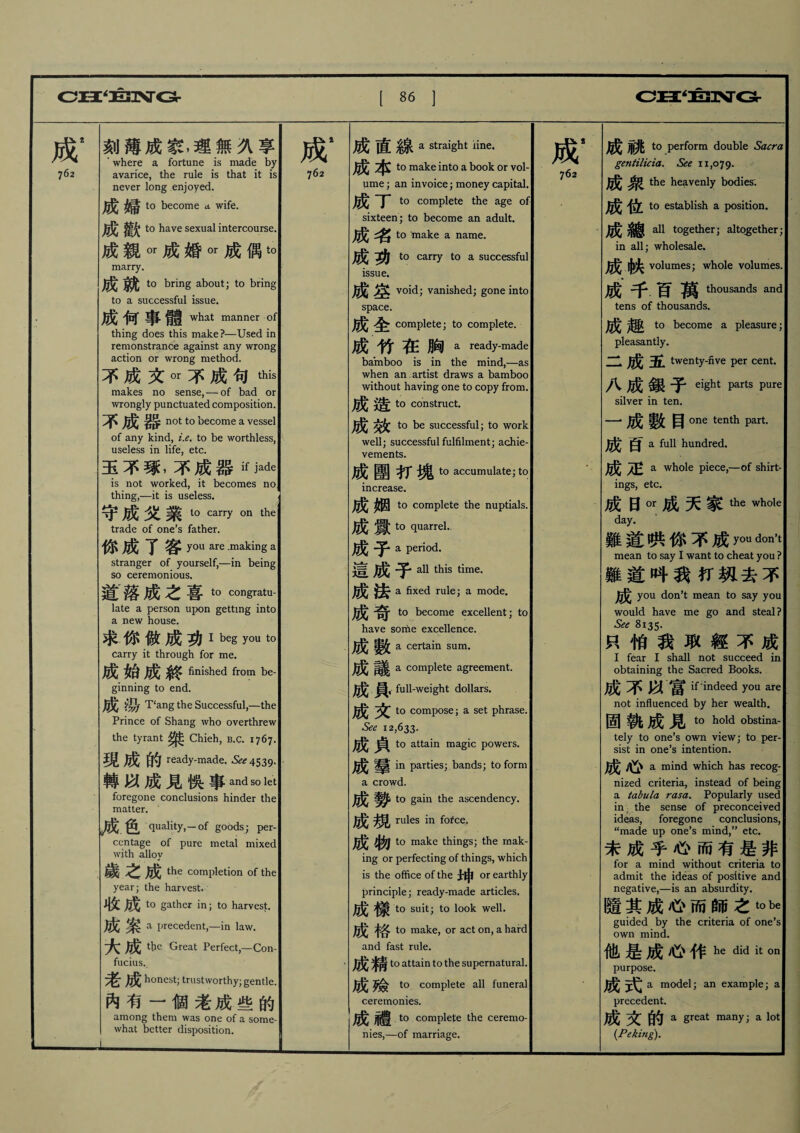 成2 762 刻薄成家,理無久享 ' where a fortune is made by avarice, the rule is that it is never long enjoyed. 成J 婦? to become a wife. to have sexual intercourse. 成親ot成婚。1•成偶t。 marry. 成 to bring about; to bring to a successful issue. 成何事髓[what manner of thing does this make ?—Used in remonstrance against any wrong action or wrong method. 不成文ot不成句this makes no sense,一of bad or wrongly punctuated composition. ^ not t0 become a vessel of any kind, i.e. to be worthless, useless in life, etc. 玉不琢,不成器^ j^e is not worked, it becomes no thing,—it is useless. 守成文業1。carry on trade of one’s father. 你成了客 yQU are .making a stranger of yourself,一in being so ceremonious. 道落成之喜to congratu- late a person upon getting into a new house. 求.你做成功I beg you to carry it through for me. 成始成終 finished from be- ginning to end. 成湯 T‘ang the Successful,—the Prince of Shang who overthrew the tyrant ^ Chieh, b.c. 1767. 現成的 ready-made. ^4539. 轉以成見俟事and s。let foregone conclusions hinder the matter. k 成.色 quality,-of goods; per- ccntage of pure metal mixed with alloy 歲之成 the completion of the year; the harvest. 收成 t0 gather in; to harvest. 成案 a precedent,—in law. 大成 the Great Perfect,—Con¬ fucius., 老成 honest; trustworthy; gentle. 內有一個老成些的 among them was one of a some¬ what better disposition. 成* 762 成直線 a straight iine. 成本 to make into a book or vol¬ ume; an invoice; money capital. 丁 to complete the age of sixteen; to become an adult. ^ ^ to make a name. ^ to carry to a successful issue. 成空 void; vanished; gone into space. 成全 complete; to complete. 成竹在胸a ready-made bamboo is in the mind,—as when an. artist draws a bamboo without haying one to copy from. to construct. to be successful; to work well; successful fulfilment; achie¬ vements. 成團打塊 tC) accumulate; to increase. 姻 to complete the nuptials. 成釁 t。quarrel. ^ ^ a period. 這 子 all this time. 成J a fixed rule; a mode. 成I 奇 to become excellent; to have some excellence. a certain sum. ^ a complete agreement. 成員,full-weight dollars. to compose; a set phrase. Sec 12,633. ^ to attain magic powers. 成羣 in parties; bands; to form a crowd. ^ to gain the ascendency. ^ rules in fofce. (j^fj to make things; the mak¬ ing or perfecting of things, which is the office of the 士申or earthly principle; ready-made articles. t0 suit; to look well. to make, or act on, a hard and fast rule. 成精的 attain to the supernatural. 成I to complete all funeral ceremonies. 成 to complete the ceremo¬ nies,一of marriage. 成* 762 t0 perform double Sacra gentilicia. See 11,079. 成^_ the heavenly bodies. 成位 t0 establish a position. 成 _ all together; altogether; in all; wholesale. volumes; whole volumes. 成千百!thousands and tens of thousands. to become a pleasure; pleasantly. 一 35l twenty-five per cent. 八成銀子 eight Parts Pure silver in ten. 一•成數目one tenth part. 百 a full hundred. 成疋 a whole piece,一of shirt¬ ings, etc. 成日ot成天家the whole day. 難道哄你不成y。11 don’t mean to say I want to cheat you? 難道叫我打钒去不 成j you don’t mean to say you would have me go and steal ? See 8135. 只怕我取經不成 I fear I shall not succeed in obtaining the Sacred Books. 成不以富 ^ indeed you are not influenced by her wealth. 固孰成見 tQ hc)ld obstina_ tely to one’s own view; to per¬ sist in one’s intention. 成 j\j) a mind which has recog¬ nized criteria, instead of being a tabula rasa. Popularly used in the sense of preconceived ideas, foregone conclusions, “made up one’s mind,” etc. 未成乎心而有是非 for a mind without criteria to admit the ideas of positive and negative,—is an absurdity. 隨其成心而師之t。be guided by the criteria of one’s own mind. 他是成心作he did il: on purpose. 戚I a model; an example; a precedent. 成文的 a great many; a lot {Peking).
