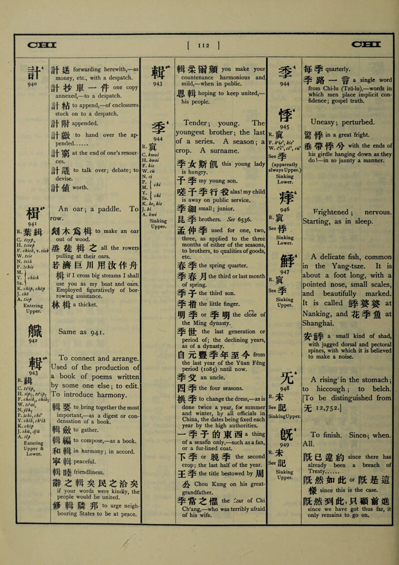 計‘ 940 tr 941 R•葉緝 c. isyPo H. tsiap F. chiik^ v. stek W. tsie N. tsih P. Sc/tie M. Y. chieh Sz. K. chip、chop J. sho A. tiep Entering Upper. 臓 942 $r 943 r•緝 C. tsKip^ H. sip'、tsKip^ F. cheik、、chik-r W. N. jVir P. Sr/ii^ chP Y. chik, chHk K. chip J. sku、dju A. (ip Entering Upper & Lower. 計送 forwarding herewith,—as money, etc., with a despatch. 計抄單一件one copy annexed,一to a despatch. 計粘 to append,―of enclosures) stuck on to a despatch. 計附 appended. t0 hand over the ap¬ pended. 計窮 at the end of one’s resour¬ ces. ■j* to talk over; debate; to devise. 計値 worth. An oar； a paddle. To row. 剡木爲楫 to make an oar out of wood. 孫•碑揖之 all the rowers pulling at their oars. 若濟巨川用汝作舟 if I cross big streams I shall use you as my boat and oars. Employed figuratively of bor¬ rowing assistance. 林楫 a thicket. Same as 941. To connect and arrange Used of the production of a book of poems written by some one else; to edit. To introduce harmony. 輯要 to bring together the most important,一as a digest or con¬ densation of a book. 輯歛 to gather. 輯編 to compose广as a book. 和輯in harmony; in accord. 寧輯 peaceful. 輯睦 friendliness. 辭之輯矣民之洽矣 if your words were kindly, the people would be united. f参 _ 隣邦 t。urge neigh bouring States to be at peace. 輯 943 m4 944 r•寘 C. kwai H. kwei F. kie W. cu N.a M. i M Sz.1^ K. ke^ kie J. ki A. kwi Sinking Upper. 輯柔爾顔 you make your countenance harmonious and mild,一when in public. 思輯hoping to keep united,— his people. Tender ； young. The youngest brother ； the last of a series. A season； a crop. A surname. -女斯飢 this young lady is hungry. 予 my young son. 予 行alas! my child is away on public service. ^ small; junior. 昆 brothers. See 6536. 孟伸 used for one, two, three, as applied to the three months of either of the seasons, to brothers, to qualities of goods, etc. 春季 the spring quarter. 春月 the third or last month of spring. 季子 the third son. 季栺 the little finger. 明季。r季明the clo^e ofl the Ming dynasty. 季世 the last generation or period of; the declining years, as of a dynasty. 自元豐季年至今frc)m the last year of the Yuan Feng period (1085) nntil now. 季夂 an uncle. 四季 the four seasons. 換季 to change the dress,一as is done twice a year, for summer and winter, by all officials in China, the dates being fixed each year by the high authorities. 一季无的東西a thing of a season only,—such as a fan, or a fur-lined coat. 下季OT聣季 the second crop; the last half of the year, the title bestowed by周 公 Chou Kung on his great¬ grandfather. 季常之懼 the fear of Chi Ch‘ang,—•who was terribly afraid of his wife. 季4 944 W 945 R•寘 F. kii W. See季 (apparently always Upper.) Sinking Lower. 痒4 946 R.寘 See *序 Sinking Lower. 鮮1 947 R.寘 See季 Sinking Upper. 无* 948 R.未 See記 SinkingUpper. hsn* 949 R.未 See記 Sinking Upper. 毎 quarterly. 季路一言 a single word from Chi-lu (Tzti-lu),—words in which men place implicit con fidence; gospel truth. Uneasy； perturbed. 驚 in a great fright. 垂帶 兮 with the ends of his girdle hanging down as they do!—in so jaunty a manner. Frightened ； nervous. Starting, as in sleep. A delicate fish, common in the Yang-tsze. It is about a foot long, with a pointed nose, small scales, and beautifully marked. It is called 鮮 ^ ^ at Nanking, and花季魚at Shanghai. 安齒季 a small kind of shad, with jagged dorsal and pectoral spines, with which it is believed to make a noise. A rising in the stomach ； to hiccough ； to belch. [To be distinguished from 无 12,752.] To finish. Sine% when. All. 旣已違約 since there has already been a breach of Treaty.• 旣然如此。r旣是這 樣 since this is the case. 旣然到此，只顴前進 since we have got thus far, it only remains to go on.