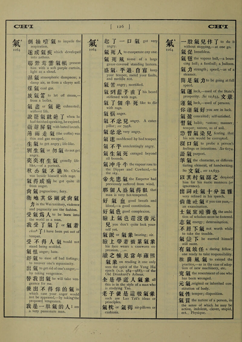 氣4 1064 倒抽噎'氣t0 impede the respiration. 遂成氣疾 which deveI°ped into asthma. 賜紫茸雲氣帳present him with a soft purple curtain, light as a cloud. 、槪氣 atmospheric dampness; a damp air, as from a clayey soil. 煤氣 coal gas. 放氣富tc> let Qff steam>— from a boiler. 氣盡OT氣絶exhausted; withont life. 說罷氣就絶了 when hc had finished speaking, he expired. 敛聲屛氣'vith bated breath. 薄而走氣(the coffin) was thin and gas escaped. 生 to get angry; life-like. 別生氣■勿氣d。not §et angry. 奕奕有生氣grandly life- like,—of a portrait. 秋公氣不過Mr. Ch‘iu was beside himself with rage. 氣得成病he Sd quite ill from anger. 尙氣 pugnacious; fiery. 衛地其俗剛武尙氣 力 in the Wei territory, violence and pugnacity are the fashion. 受氣爲人1。be intQ the world as a man. 我受了氣了。r氣着 chao1 y I have been put out of temper. 受不得人氣tould not stand being scolded. 氣恨 anger; hate. 舒氣 to ease off bad fedings ; to recover one’s equanimity. 出氣 to get rid of one’s anger,— by taking vengeance. 替我出氣 he take ven- geance for me. 便出不得你的氣 which case your anger would not be appeased,—by taking the proposed vengeance. 義墓一 _氣的人I am a very passionate man. 氣1 1064 起了一 口氣 got very angry. 氣 人⑺ exasperate any one. 氣死風 n^me of a large gauze-covered standing lantern. 盛氣,平過,自寡keep your temper, mend your faults, and meddle not. angry; mortified. 氣到鬍子直了his beard ■ stiffened with rage. 氣了個半死1ike to die with rage. 氣惱anger. 氣不忿兒 angry. A cater- pillar; sec 7958. 氣忿忿veiT娜1':/. 氣 maddened by bad temper. Jf% unrelentingly angry. 氣生氣死 enraged beyond all 'bounds. 氣 Z中牛* the vapour rose to the Dipper and Cowherd,—to the sky. 帝先患氣 the Emperor had previously suffered from wind. 那個人盛氣得狠_ man is very hot-tempered. good breath and blood,—a good constitution. 好氣负 good complexion. 臉i氣色還沒復元 兒 you don’t quite look your¬ self yet. 氣派。r 氣象 bearing- air. 臉上帶着被累氣象 his face wears a careworn ex¬ pression. y ..外, 讀之惟見當年雍熙 on reading it one only sees the spirit of the Yung Etsi epoch (a.d. 984—988),—of the Old Drunkard’s Arbour. 全是學道人氣象al> this is in the style of a man who is studying Tao. 老子便是這般氣# such are Lao Tzti’s ideas or principles. 氣枕。r 氣轉 air-pillows or cushions. 氣1 1064 一股氣兒作了 t。do it without stopping,—at one go. 氣促 breathless. i; 氣魅 the vapour ball,—a boun¬ cing ball; a football; a balloon. 氣力 strength; speed,—as of a steamer. 開足氣力 t0 be g°ing at full speed. 氣5^ luck,—used of the State’s prosperity. See 12,633,文专 _ luck,—used of persons. 你運氣好 yau aie in luck. 氣盈[conceited; sclf-satisfiecl. | 習氣 habit; custom; manner; temper; nature, as of soil.. 恐_氣染兒faring that his son would be coirupted. j 探口氣 to probe a person’s feelings or intentions. See 6174. 語氣P—OTt. the character, or differen¬ tiating element, of handwriting. So ,S€C 12,633. :! 以其村氣鄙之despised him for his rustic manners .(or ignorance). 出詞吐氣十分溫雅 very refined in his speech. 倘能吐氣 if you can pass,— an examination. 士氣宜培養也the ambi- tion of scholars must be fostered. 志氣 energy; determination. 不屑下氣 not worth while to take the trouble. | 氣 下 he exerted himself still more. 有氣敢任 a darins fellow; one ready to take responsibility. 椎廣 M 氣 to extend the practice,一as in the case of adop¬ tion of new machinery, etc. the resentment of one who has been wronged. 兀氣.original or inherited con¬ stitution of body. 氣 temper; disposition. ! 氣質 the nature of a person, iiv the sense of which he may be active, indolent, clever, stupid, ect.. Physique.