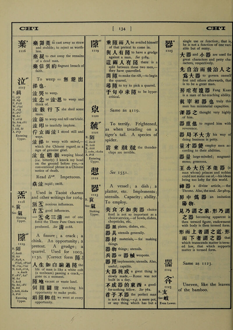 棄4 棄 堯品 cast away as straw and stubble; to reject as worth- iii6 less. 乗 to cast away the remains of a dead man. 棄信負約 Vagrant breach of faith. w 1117 To weep =無聲出 涕也- R•緝 泣哭 to weep. C. yep W.hip 泣念0r泣-思to weep and F. k、dk think of. N. c^ih 數行 卜 she shed some P. chH° M. hsi tears. Y. chHk chH 泣訴 to weep and tell one’s tale. K . k ip T hir. bri 说 M|J t0 tearfully implore. A. k'-ef Entering Upper. 炁‘ iii8 R•寘 See Sinking Upper. w: 1119 R•陌 C. kwik H. hit F. k^ik, v. k、iak、S.kf'iak \V. c^ia^ c^iai N. hsih、tsHh. v. hweh P. ch>i\ hsi) M. hsi Y. hsik Sz. hsi、chH K. kik J. keki、kioku A. kHk Entering Upper. 佇立而泣i stood still and wept. 泣涕to weep with snivel,一 which the Chinese regard as a sign of genuine grief. 泣血稽顙weeping blood (i.et bitterly) I knock my head on the ground before you,一a conventional phrase in a Chinese notice of death. Read Impetuous. 奈泣 rapid; swift. Used in Taoist charms and other writings for 1064. 煞炁 noxious influences, good influences. 一索化三淸。ut Of one force the Three Pure Ones were produced. See 淸2188. A fissure ； a crack; a chink. An opportunity; a pretext. A grudge ； a quarrel. Used for 1003, 1130.. [Correct form 隙•] 人生如白駒過隙the life of man is like a white colt (a sunbeam) passing a crack,一 gone -in a moment. 隙地 vacant or waste land. 伺隙圖財watching his opportunity to make profit. 蹈隙輙往 we went at every opportunity. 隙 iii9 镦 1120 w 1121 R•陌 C. kwik N. hsih K. hidk J. saku、shaku A. k'-ik Entering Upper. 1122 nti4 器 1123 R.寘 See Sinking Upper. 乘隙而入 he availed himself of that pretext to come in. 與人有隙 to have a grudge against a man. See 5184. 這兩人有隙there is split between these two men,- they have quarrelled. 開隙 to make the rift,—to begin the quarrel. 尋隙 to try to pick a quarrel. 于，中求隙 to be hyper¬ critical. Same as 1119. To terrify. Frightened, as when treading* on a tiger’s tail. A species of spider. 震來麟微the thunder claps are terrible. See 1551. A vessel ; a dish ; , a platter, etc. Implements ； utensils. Capacity ； ability. To employ. 美食不如美器 choice food is not so important as a choice service,—of bowls, dishes, chopsticks, etc. 器 皿 plates, dishes, etc., 器具 utensils generally. 器材 materials, — for making things. 器物 things; utensils. 兵器。r器械 weapons. 用 implements; utensils. Also, useful; capable. 大器聣成 a great thing is slowly made,—Rome was not built in a day. 不成器的東西a * for-nothing fellow. See 762. 君子不器 the perfect man is not a thing,—e.g. a mere pot, or any thing which has but a 器 1123 HH •• 二 1124 答1 men ac- 1125 R•支 See |1^ Even Lower. single use or function; that is, he is not a function of one vari¬ able but of many. 大器 and 小器 are used for great characters and petty cha racters, respectively. 先自治而後治人之 爲大器 to govern oneself first and others afterwards, that is to be a great man 琴琯有遠器Fang Kuan is a man of far-reaching ability, 眞宰相器也truly this man has ministerial capacities 深器之 thought very highly of him. 器重他 to regard him with reverence. 器.局不大方his way doing business is petty. 量才器使 employ cording to their abilities. 器量 large-minded; magnani mous; generous. 王公大所不能器卜 man whom) princes and nobles could not make use of,—his ideas being too lofty for this world. 神器 a divine article, — the Throne. Also, the soul. ^9819. 房中僞器an imitation 陽物• 見乃謂之象，形乃謂 之器 becoming apparent is then termed figure, endowment with body is fhen termed form. 形而上者謂之道，形 而下者fl之_ that which transcends matter is term ed law, that which supports matter is termed form. Same as 1123. Uneven, like the leaves of the bamboo.