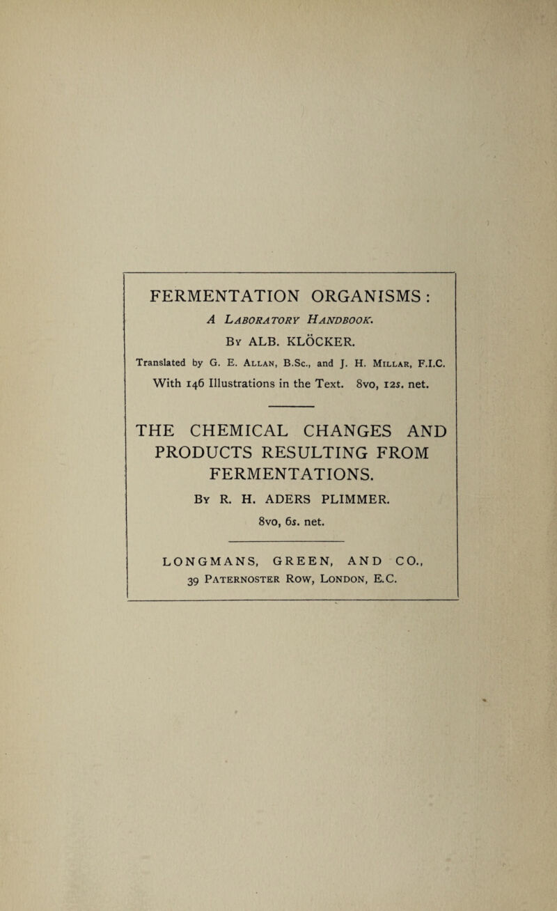 FERMENTATION ORGANISMS : A Laboratory Handbook. By ALB. KLOCKER. Translated by G. E. Allan, B.Sc., and J. H. Millar, F.I.C. With 146 Illustrations in the Text. 8vo, 12s. net. THE CHEMICAL CHANGES AND PRODUCTS RESULTING FROM FERMENTATIONS. By R. H. ADERS PLIMMER. 8vo, 6s. net. LONGMANS, GREEN, AND CO., 39 Paternoster Row, London, E.C.