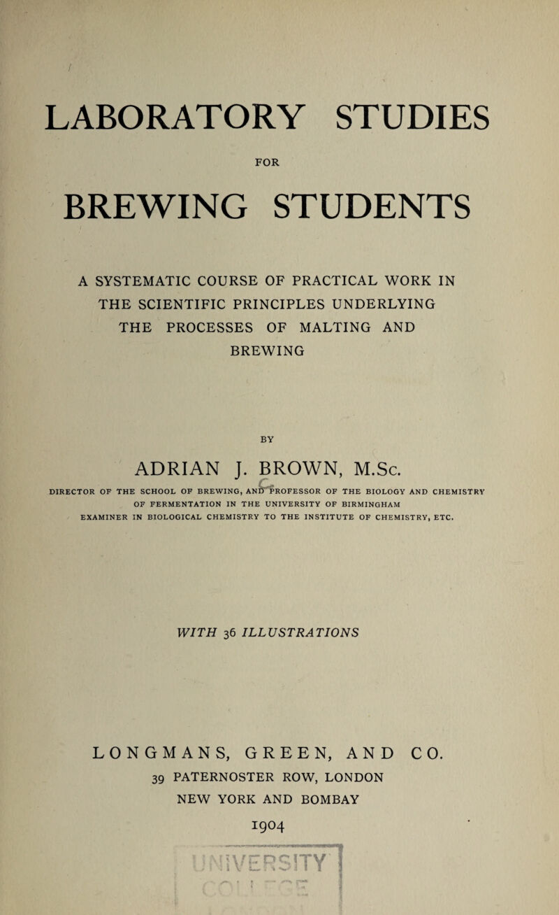 FOR BREWING STUDENTS A SYSTEMATIC COURSE OF PRACTICAL WORK IN THE SCIENTIFIC PRINCIPLES UNDERLYING THE PROCESSES OF MALTING AND BREWING BY ADRIAN J. BROWN, M.Sc. DIRECTOR OF THE SCHOOL OF BREWING, ANI) PROFESSOR OF THE BIOLOGY AND CHEMISTRY OF FERMENTATION IN THE UNIVERSITY OF BIRMINGHAM EXAMINER IN BIOLOGICAL CHEMISTRY TO THE INSTITUTE OF CHEMISTRY, ETC. WITH 36 ILLUSTRATIONS LONGMANS, GREEN, AND CO. 39 PATERNOSTER ROW, LONDON NEW YORK AND BOMBAY
