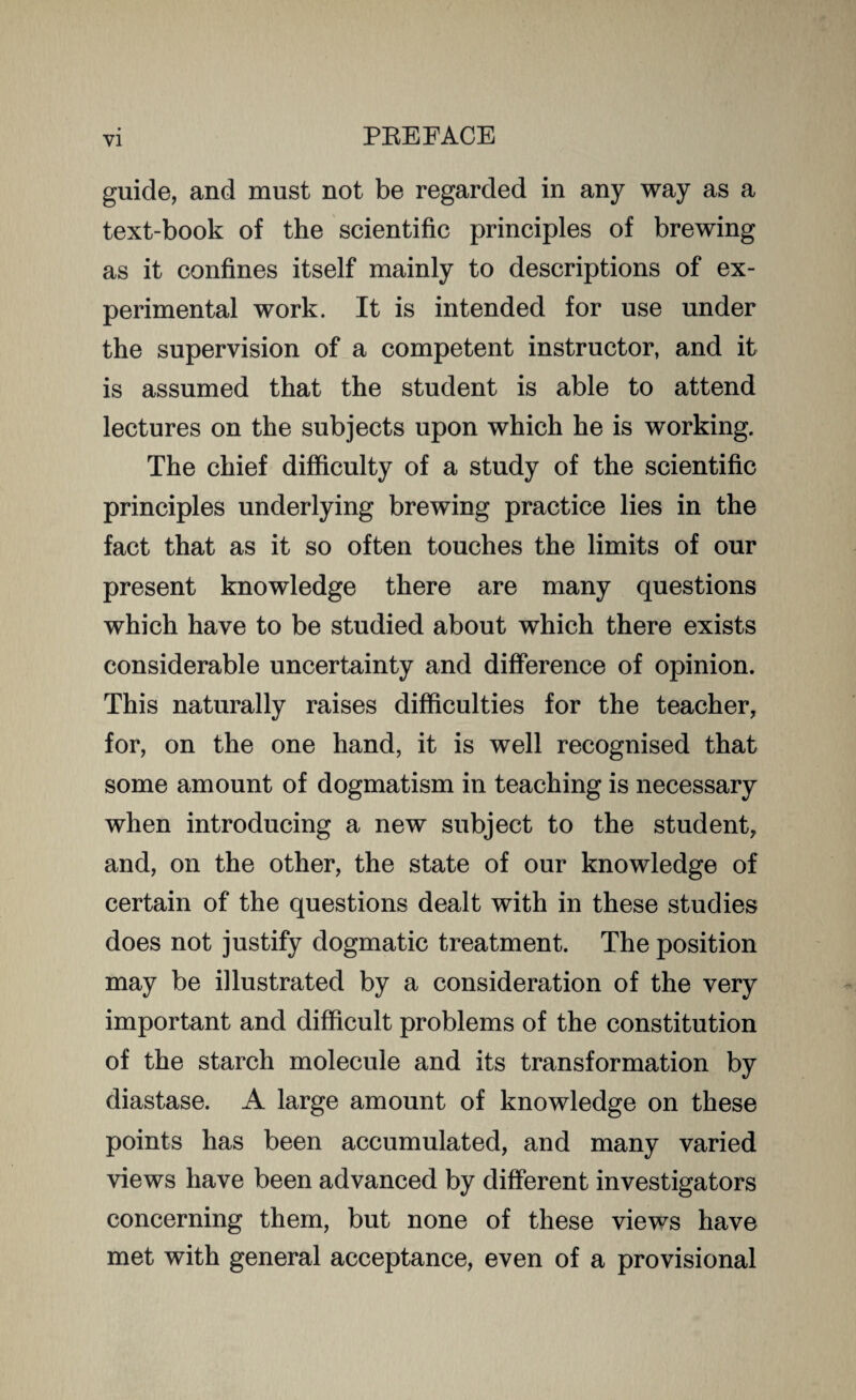 guide, and must not be regarded in any way as a text-book of the scientific principles of brewing as it confines itself mainly to descriptions of ex¬ perimental work. It is intended for use under the supervision of a competent instructor, and it is assumed that the student is able to attend lectures on the subjects upon which he is working. The chief difficulty of a study of the scientific principles underlying brewing practice lies in the fact that as it so often touches the limits of our present knowledge there are many questions which have to be studied about which there exists considerable uncertainty and difference of opinion. This naturally raises difficulties for the teacher, for, on the one hand, it is well recognised that some amount of dogmatism in teaching is necessary when introducing a new subject to the student, and, on the other, the state of our knowledge of certain of the questions dealt with in these studies does not justify dogmatic treatment. The position may be illustrated by a consideration of the very important and difficult problems of the constitution of the starch molecule and its transformation by diastase. A large amount of knowledge on these points has been accumulated, and many varied views have been advanced by different investigators concerning them, but none of these views have met with general acceptance, even of a provisional