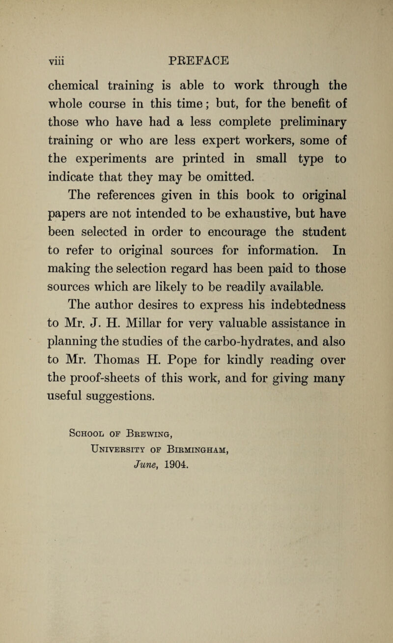 • • • chemical training is able to work through the whole course in this time; but, for the benefit of those who have had a less complete preliminary training or who are less expert workers, some of the experiments are printed in small type to indicate that they may be omitted. The references given in this book to original papers are not intended to be exhaustive, but have been selected in order to encourage the student to refer to original sources for information. In making the selection regard has been paid to those sources which are likely to be readily available. The author desires to express his indebtedness to Mr. J. H. Millar for very valuable assistance in planning the studies of the carbo-hydrates, and also to Mr. Thomas H. Pope for kindly reading over the proof-sheets of this work, and for giving many useful suggestions. School of Brewing, University of Birmingham, June, 1904.