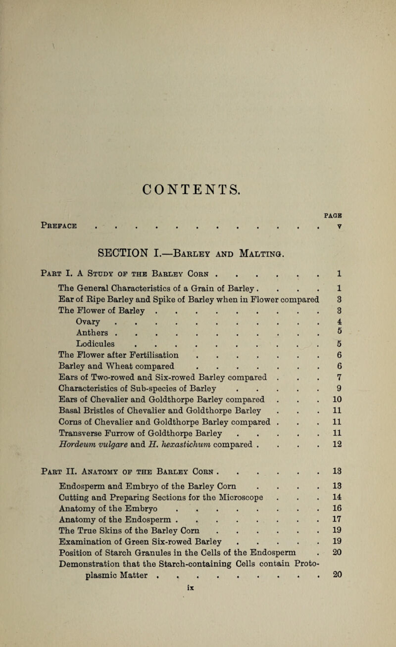 CONTENTS. Preface PAGE y SECTION I.—Barley and Malting. Part I. A Study of the Barley Corn.1 The General Characteristics of a Grain of Barley . . . . 1 Ear of Ripe Barley and Spike of Barley when in Flower compared 3 The Flower of Barley.3 Ovary.4 Anthers.5 Lodicules.5 The Flower after Fertilisation.6 Barley and Wheat compared.6 Ears of Two-rowed and Six-rowed Barley compared ... 7 Characteristics of Sub-species of Barley.9 Ears of Chevalier and Goldthorpe Barley compared ... 10 Basal Bristles of Chevalier and Goldthorpe Barley ... 11 Corns of Chevalier and Goldthorpe Barley compared ... 11 Transverse Furrow of Goldthorpe Barley.11 Hordeum vulgare and H. hexastichum compared .... 12 Part II. Anatomy of the Barley Corn.13 Endosperm and Embryo of the Barley Corn .... 13 Cutting and Preparing Sections for the Microscope ... 14 Anatomy of the Embryo.16 Anatomy of the Endosperm.17 The True Skins of the Barley Corn.19 Examination of Green Six-rowed Barley.19 Position of Starch Granules in the Cells of the Endosperm . 20 Demonstration that the Starch-containing Cells contain Proto¬ plasmic Matter.20