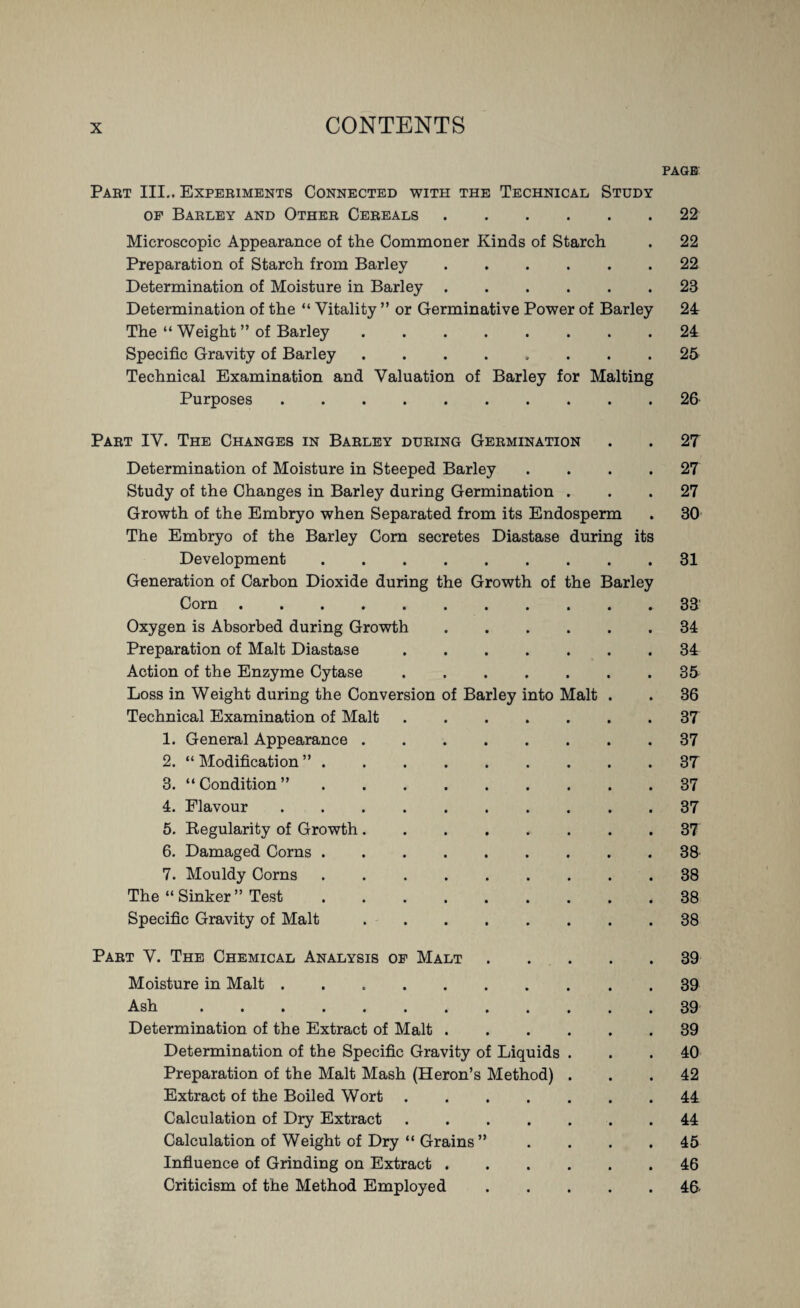 PAGE Part III.. Experiments Connected with the Technical Study op Barley and Other Cereals.22 Microscopic Appearance of the Commoner Kinds of Starch . 22 Preparation of Starch from Barley.22 Determination of Moisture in Barley.23 Determination of the “ Vitality ” or Germinative Power of Barley 24 The “ Weight ” of Barley.24 Specific Gravity of Barley.25 Technical Examination and Valuation of Barley for Malting Purposes.26 Part IV. The Changes in Barley during Germination . . 27 Determination of Moisture in Steeped Barley . . . .27 Study of the Changes in Barley during Germination ... 27 Growth of the Embryo when Separated from its Endosperm . 30 The Embryo of the Barley Com secretes Diastase during its Development.31 Generation of Carbon Dioxide during the Growth of the Barley Corn.33' Oxygen is Absorbed during Growth.34 Preparation of Malt Diastase.34 Action of the Enzyme Cytase.35 Loss in Weight during the Conversion of Barley into Malt . . 36 Technical Examination of Malt.37 1. General Appearance.37 2. “ Modification ”.37 3. “Condition”.37 4. Flavour.37 5. Regularity of Growth ........ 37 6. Damaged Corns.38 7. Mouldy Corns.38 The “ Sinker ” Test.38 Specific Gravity of Malt.38 Part V. The Chemical Analysis op Malt.39 Moisture in Malt ... . 39 Ash.39 Determination of the Extract of Malt.39 Determination of the Specific Gravity of Liquids ... 40 Preparation of the Malt Mash (Heron’s Method) ... 42 Extract of the Boiled Wort.44 Calculation of Dry Extract.44 Calculation of Weight of Dry “ Grains” .... 45 Influence of Grinding on Extract.46 Criticism of the Method Employed.46-
