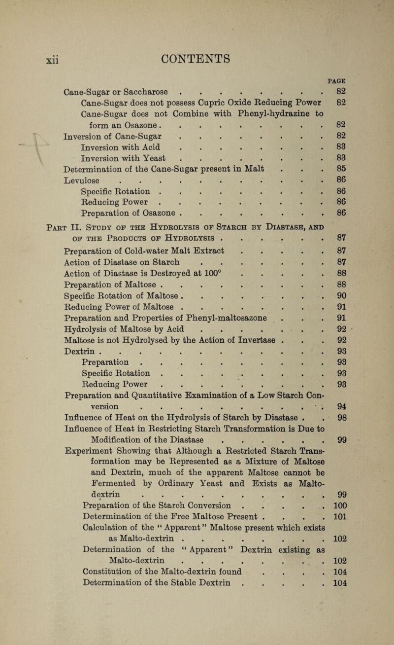 Xll PAGE Cane-Sugar or Saccharose.82 Cane-Sugar does not possess Cupric Oxide Reducing Power 82 Cane-Sugar does not Combine with Phenyl-hydrazine to form an Osazone ......... 82 Inversion of Cane-Sugar.82 Inversion with Acid.83 Inversion with Yeast ........ 83 Determination of the Cane-Sugar present in Malt ... 85 Levulose ........... 86 Specific Rotation.86 Reducing Power.86 Preparation of Osazone ..... ... 86 Part II. Study of the Hydrolysis of Starch by Diastase, and of the Products of Hydrolysis.87 Preparation of Cold-water Malt Extract.87 Action of Diastase on Starch.87 Action of Diastase is Destroyed at 100°.88 Preparation of Maltose.88 Specific Rotation of Maltose.90 Reducing Power of Maltose.91 Preparation and Properties of Phenyl-maltosazone ... 91 Hydrolysis of Maltose by Acid.92 • Maltose is not Hydrolysed by the Action of Invertase ... 92 Dextrin.93 Preparation.93 Specific Rotation.93 Reducing Power.93 Preparation and Quantitative Examination of a Low Starch Con¬ version .• . 94 Influence of Heat on the Hydrolysis of Starch by Diastase . . 98 Influence of Heat in Restricting Starch Transformation is Due to Modification of the Diastase.99 Experiment Showing that Although a Restricted Starch Trans¬ formation may be Represented as a Mixture of Maltose and Dextrin, much of the apparent Maltose cannot be Fermented by Ordinary Yeast and Exists as Malto- dextrin.99 Preparation of the Starch Conversion.100 Determination of the Free Maltose Present .... 101 Calculation of the “ Apparent” Maltose present which exists as Malto-dextrin.102 Determination of the “ Apparent ” Dextrin existing as Malto-dextrin.102 Constitution of the Malto-dextrin found .... 104 Determination of the Stable Dextrin.104