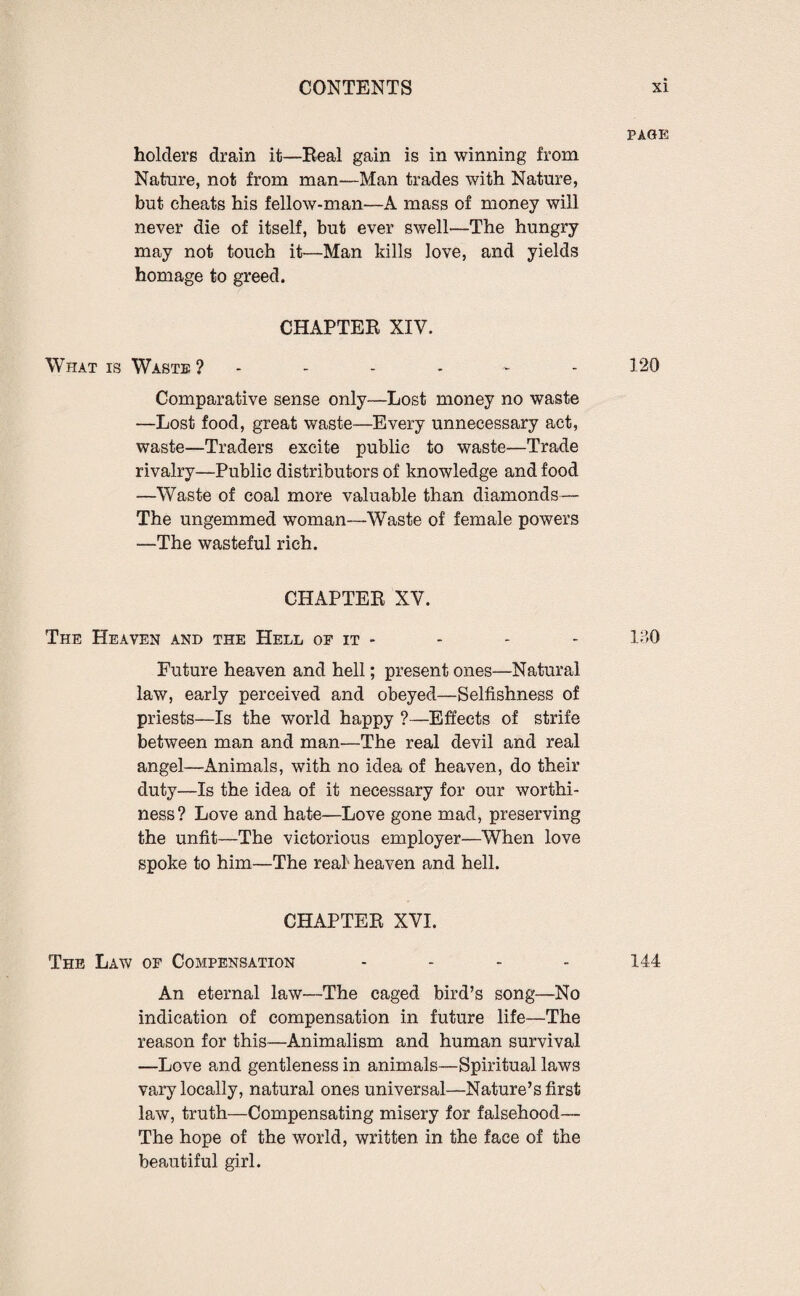 PAGE holders drain it—Real gain is in winning from Nature, not from man—Man trades with Nature, but cheats his fellow-man—A mass of money will never die of itself, but ever swell—The hungry may not touch it—Man kills love, and yields homage to greed. CHAPTER XIV. What is Waste ? - - - ~ 120 Comparative sense only—Lost money no waste —Lost food, great waste—Every unnecessary act, waste—Traders excite public to waste—Trade rivalry—Public distributors of knowledge and food —Waste of coal more valuable than diamonds— The ungemmed woman—Waste of female powers —The wasteful rich. CHAPTER XV. The Heaven and the Hell of it - - - - 130 Future heaven and hell; present ones—Natural law, early perceived and obeyed—Selfishness of priests—Is the world happy ?—Effects of strife between man and man—The real devil and real angel—Animals, with no idea of heaven, do their duty—Is the idea of it necessary for our worthi¬ ness? Love and hate—Love gone mad, preserving the unfit—The victorious employer—When love spoke to him—The real heaven and hell. CHAPTER XVI. The Law of Compensation .... 144 An eternal law—The caged bird’s song—No indication of compensation in future life—The reason for this—Animalism and human survival —Love and gentleness in animals—Spiritual laws vary locally, natural ones universal—Nature’s first law, truth—Compensating misery for falsehood— The hope of the world, written in the face of the beautiful girl.