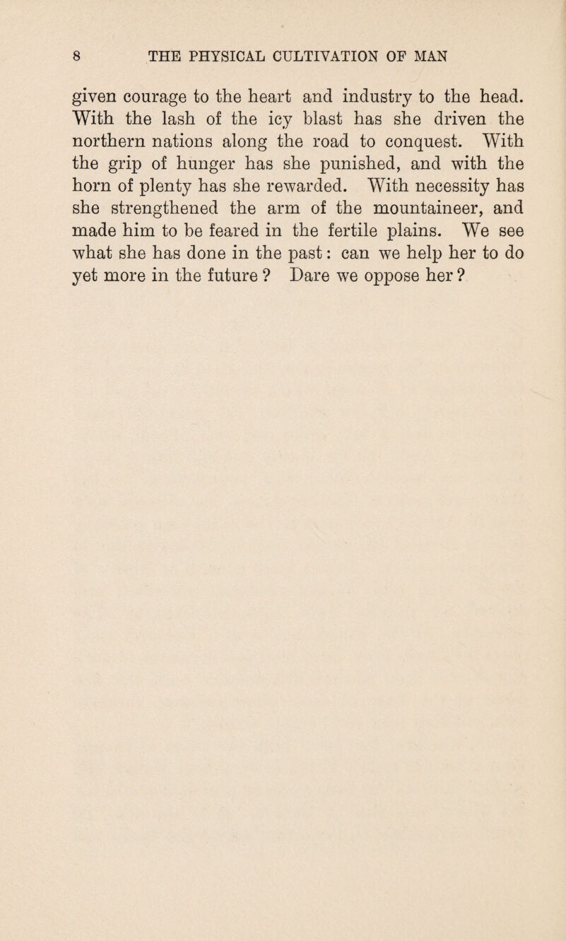 given courage to the heart and industry to the head. With the lash of the icy blast has she driven the northern nations along the road to conquest. With the grip of hunger has she punished, and with the horn of plenty has she rewarded. With necessity has she strengthened the arm of the mountaineer, and made him to be feared in the fertile plains. We see what she has done in the past: can we help her to do yet more in the future ? Dare we oppose her ?