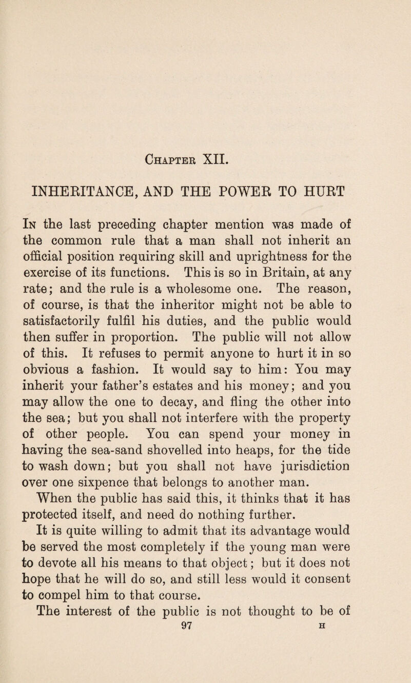 Chapter XII. INHERITANCE, AND THE POWER TO HURT In the last preceding chapter mention was made of the common rule that a man shall not inherit an official position requiring skill and uprightness for the exercise of its functions. This is so in Britain, at any rate; and the rule is a wholesome one. The reason, of course, is that the inheritor might not be able to satisfactorily fulfil his duties, and the public would then suffer in proportion. The public will not allow of this. It refuses to permit anyone to hurt it in so obvious a fashion. It would say to him: You may inherit your father’s estates and his money; and you may allow the one to decay, and fling the other into the sea; but you shall not interfere with the property of other people. You can spend your money in having the sea-sand shovelled into heaps, for the tide to wash down; but you shall not have jurisdiction over one sixpence that belongs to another man. When the public has said this, it thinks that it has protected itself, and need do nothing further. It is quite willing to admit that its advantage would be served the most completely if the young man were to devote all his means to that object; but it does not hope that he will do so, and still less would it consent to compel him to that course. The interest of the public is not thought to be of