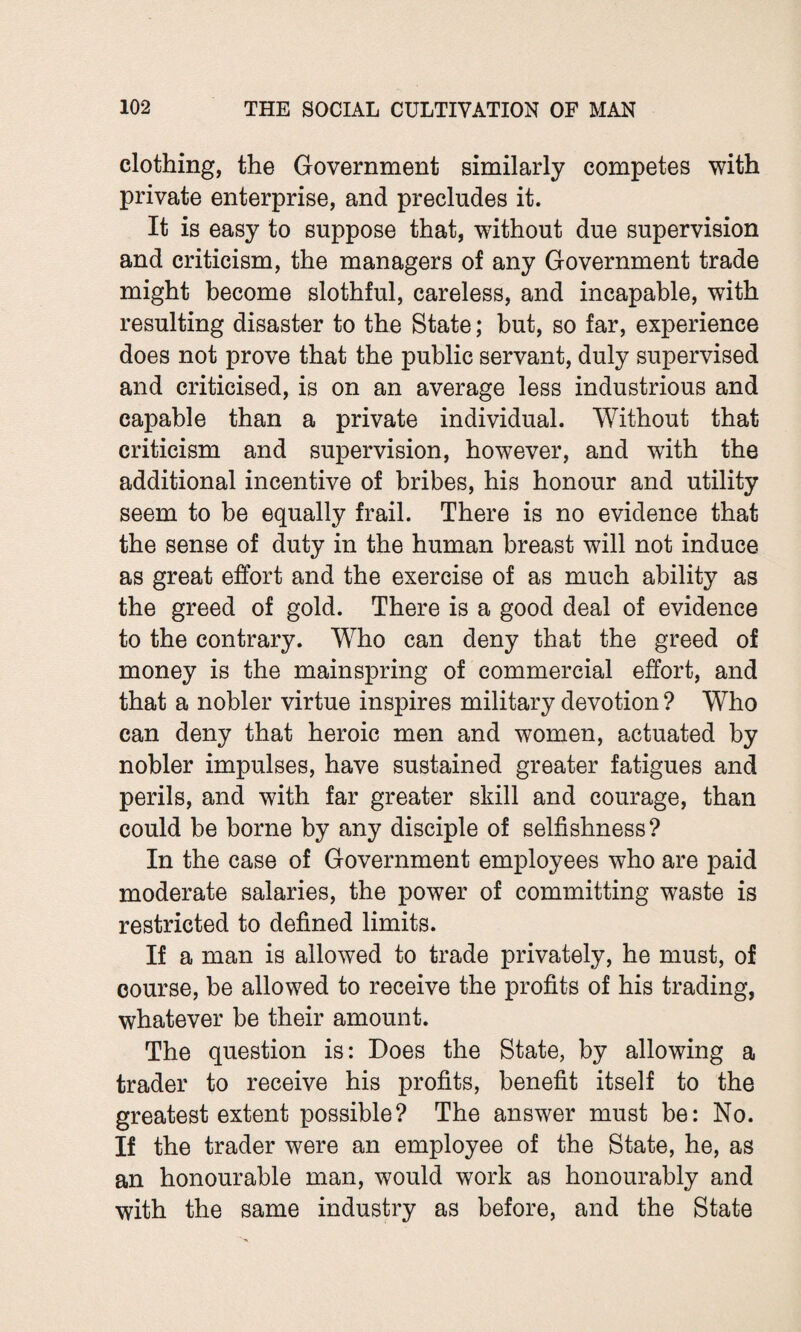 clothing, the Government similarly competes with private enterprise, and precludes it. It is easy to suppose that, without due supervision and criticism, the managers of any Government trade might become slothful, careless, and incapable, with resulting disaster to the State; but, so far, experience does not prove that the public servant, duly supervised and criticised, is on an average less industrious and capable than a private individual. Without that criticism and supervision, however, and with the additional incentive of bribes, his honour and utility seem to be equally frail. There is no evidence that the sense of duty in the human breast will not induce as great effort and the exercise of as much ability as the greed of gold. There is a good deal of evidence to the contrary. Who can deny that the greed of money is the mainspring of commercial effort, and that a nobler virtue inspires military devotion ? Who can deny that heroic men and women, actuated by nobler impulses, have sustained greater fatigues and perils, and with far greater skill and courage, than could be borne by any disciple of selfishness? In the case of Government employees who are paid moderate salaries, the power of committing waste is restricted to defined limits. If a man is allowed to trade privately, he must, of course, be allowed to receive the profits of his trading, whatever be their amount. The question is: Does the State, by allowing a trader to receive his profits, benefit itself to the greatest extent possible? The answer must be: No. If the trader were an employee of the State, he, as an honourable man, would work as honourably and with the same industry as before, and the State