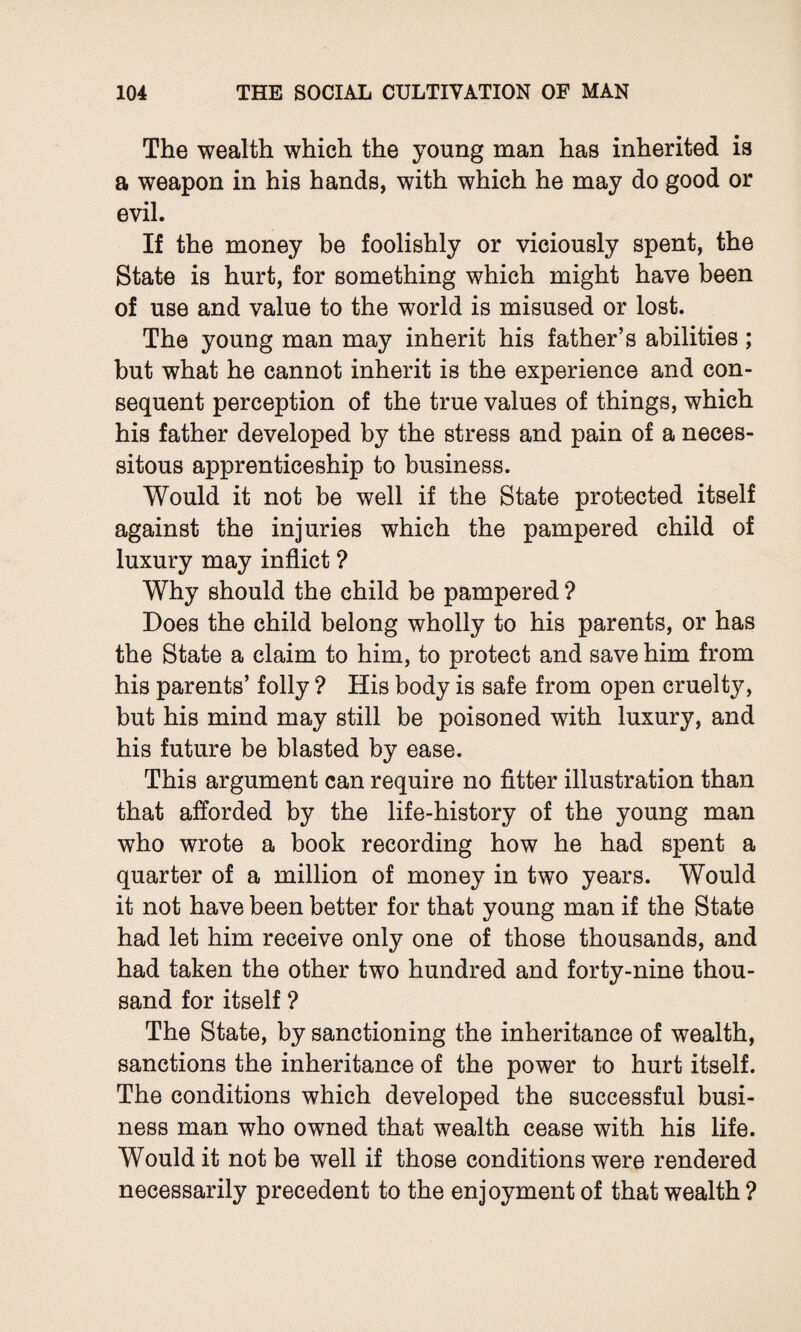 The wealth which the young man has inherited is a weapon in his hands, with which he may do good or evil. If the money be foolishly or viciously spent, the State is hurt, for something which might have been of use and value to the world is misused or lost. The young man may inherit his father’s abilities; but what he cannot inherit is the experience and con¬ sequent perception of the true values of things, which his father developed by the stress and pain of a neces¬ sitous apprenticeship to business. Would it not be well if the State protected itself against the injuries which the pampered child of luxury may inflict ? Why should the child be pampered ? Does the child belong wholly to his parents, or has the State a claim to him, to protect and save him from his parents’ folly ? His body is safe from open cruelty, but his mind may still be poisoned with luxury, and his future be blasted by ease. This argument can require no fitter illustration than that afforded by the life-history of the young man who wrote a book recording how he had spent a quarter of a million of money in two years. Would it not have been better for that young man if the State had let him receive only one of those thousands, and had taken the other two hundred and forty-nine thou¬ sand for itself ? The State, by sanctioning the inheritance of wealth, sanctions the inheritance of the power to hurt itself. The conditions which developed the successful busi¬ ness man who owned that wealth cease with his life. Would it not be well if those conditions were rendered necessarily precedent to the enjoyment of that wealth ?