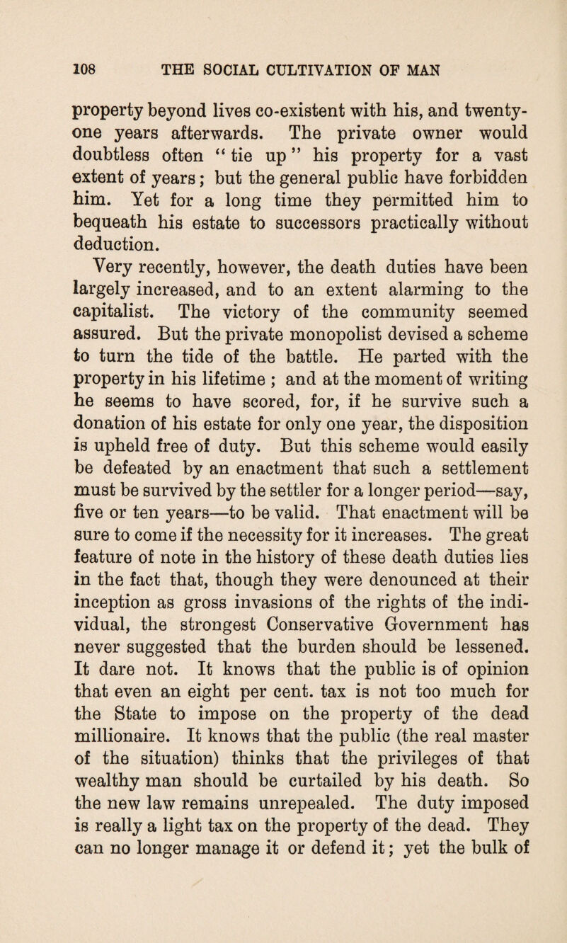 property beyond lives co-existent with his, and twenty- one years afterwards. The private owner would doubtless often “tie up ” his property for a vast extent of years; but the general public have forbidden him. Yet for a long time they permitted him to bequeath his estate to successors practically without deduction. Very recently, however, the death duties have been largely increased, and to an extent alarming to the capitalist. The victory of the community seemed assured. But the private monopolist devised a scheme to turn the tide of the battle. He parted with the property in his lifetime ; and at the moment of writing he seems to have scored, for, if he survive such a donation of his estate for only one year, the disposition is upheld free of duty. But this scheme would easily be defeated by an enactment that such a settlement must be survived by the settler for a longer period—say, five or ten years—to be valid. That enactment will be sure to come if the necessity for it increases. The great feature of note in the history of these death duties lies in the fact that, though they were denounced at their inception as gross invasions of the rights of the indi¬ vidual, the strongest Conservative Government has never suggested that the burden should be lessened. It dare not. It knows that the public is of opinion that even an eight per cent, tax is not too much for the State to impose on the property of the dead millionaire. It knows that the public (the real master of the situation) thinks that the privileges of that wealthy man should be curtailed by his death. So the new law remains unrepealed. The duty imposed is really a light tax on the property of the dead. They can no longer manage it or defend it; yet the bulk of