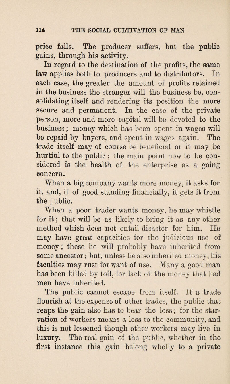 price falls. The producer suffers, but the public gains, through his activity. In regard to the destination of the profits, the same law applies both to producers and to distributors. In each case, the greater the amount of profits retained in the business the stronger will the business be, con¬ solidating itself and rendering its position the more secure and permanent. In the case of the private person, more and more capital will be devoted to the business; money which has been spent in wages will be repaid by buyers, and spent in wages again. The trade itself may of course be beneficial or it may be hurtful to the public ; the main point now to be con¬ sidered is the health of the enterprise as a going concern. When a big company wants more money, it asks for it, and, if of good standing financially, it gets it from the i ublic. When a poor trader wants money, he may whistle for it; that will be as likely to bring it as any other method which does not entail disaster for him. He may have great capacities for the judicious use of money; these he will probably have inherited from some ancestor; but, unless he also inherited money, his faculties may rust for want of use. Many a good man has been killed by toil, for lack of the money that bad men have inherited. The public cannot escape from itself. If a trade flourish at the expense of other trades, the public that reaps the gain also has to bear the loss; for the star¬ vation of workers means a loss to the community, and this is not lessened though other workers may live in luxury. The real gain of the public, whether in the first instance this gain belong wholly to a private