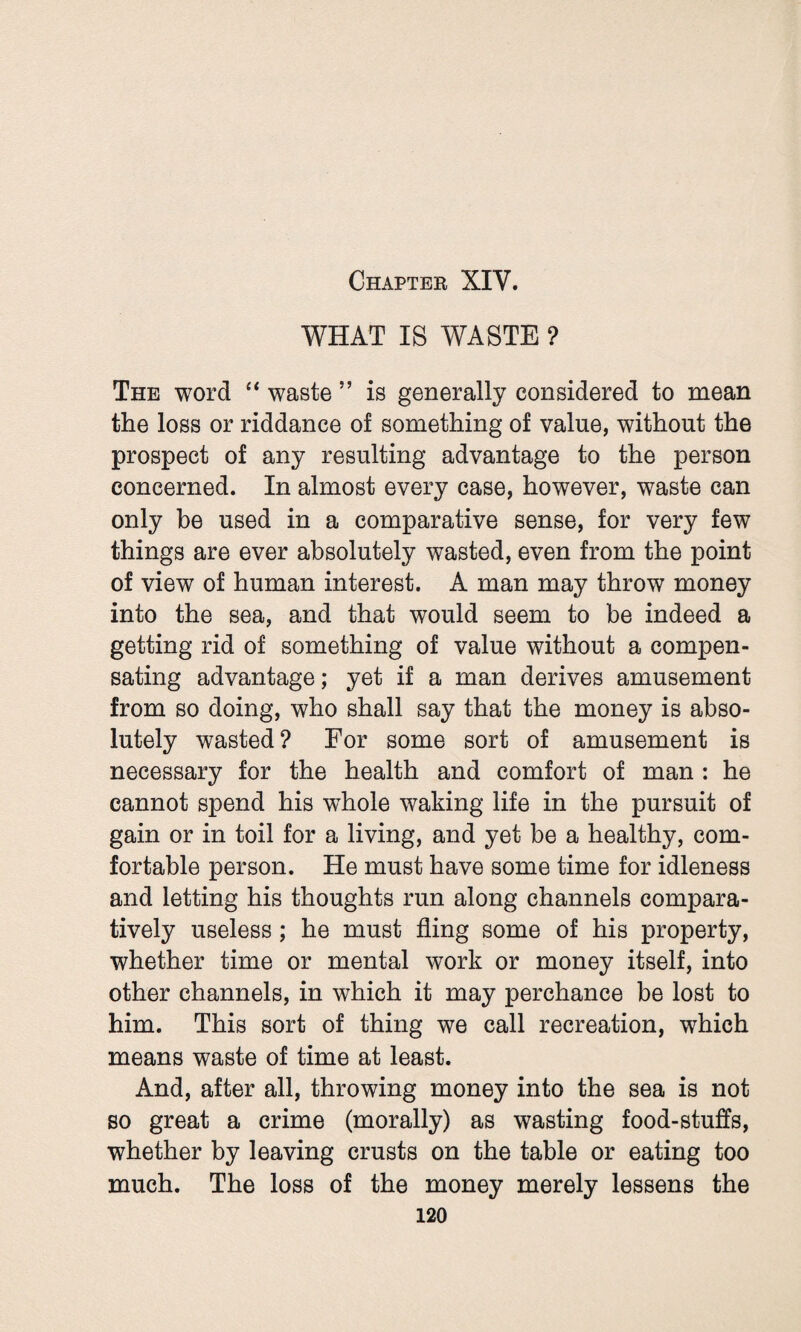 Chapter XIY. WHAT IS WASTE ? The word “ waste ” is generally considered to mean the loss or riddance of something of value, without the prospect of any resulting advantage to the person concerned. In almost every case, however, waste can only be used in a comparative sense, for very few things are ever absolutely wasted, even from the point of view of human interest. A man may throw money into the sea, and that would seem to be indeed a getting rid of something of value without a compen¬ sating advantage; yet if a man derives amusement from so doing, who shall say that the money is abso¬ lutely wasted? For some sort of amusement is necessary for the health and comfort of man : he cannot spend his whole waking life in the pursuit of gain or in toil for a living, and yet be a healthy, com¬ fortable person. He must have some time for idleness and letting his thoughts run along channels compara¬ tively useless ; he must fling some of his property, whether time or mental work or money itself, into other channels, in which it may perchance be lost to him. This sort of thing we call recreation, which means waste of time at least. And, after all, throwing money into the sea is not so great a crime (morally) as wasting food-stuffs, whether by leaving crusts on the table or eating too much. The loss of the money merely lessens the