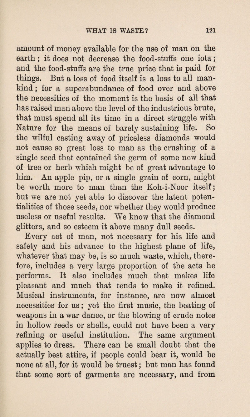 amount of money available for the use of man on the earth; it does not decrease the food-stuffs one iota; and the food-stuffs are the true price that is paid for things. But a loss of food itself is a loss to all man¬ kind ; for a superabundance of food over and above the necessities of the moment is the basis of all that has raised man above the level of the industrious brute, that must spend all its time in a direct struggle with Nature for the means of barely sustaining life. So the wilful casting away of priceless diamonds would not cause so great loss to man as the crushing of a single seed that contained the germ of some new kind of tree or herb which might be of great advantage to him. An apple pip, or a single grain of corn, might be worth more to man than the Koh-i-Noor itself; but we are not yet able to discover the latent poten¬ tialities of those seeds, nor whether they would produce useless or useful results. We know that the diamond glitters, and so esteem it above many dull seeds. Every act of man, not necessary for his life and safety and his advance to the highest plane of life, whatever that may be, is so much waste, which, there¬ fore, includes a very large proportion of the acts he performs. It also includes much that makes life pleasant and much that tends to make it refined. Musical instruments, for instance, are now almost necessities for us; yet the first music, the beating of weapons in a war dance, or the blowing of crude notes in hollow reeds or shells, could not have been a very refining or useful institution. The same argument applies to dress. There can be small doubt that the actually best attire, if people could bear it, would be none at all, for it would be truest; but man has found that some sort of garments are necessary, and from