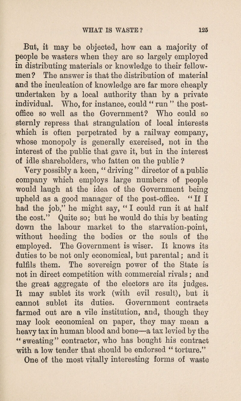 But, it may be objected, how can a majority of people be wasters when they are so largely employed in distributing materials or knowledge to their fellow- men ? The answer is that the distribution of material and the inculcation of knowledge are far more cheaply undertaken by a local authority than by a private individual. Who, for instance, could “ run ” the post- office so well as the Government? Who could so sternly repress that strangulation of local interests which is often perpetrated by a railway company, whose monopoly is generally exercised, not in the interest of the public that gave it, but in the interest of idle shareholders, who fatten on the public ? Very possibly a keen, “ driving ” director of a public company which employs large numbers of people would laugh at the idea of the Government being upheld as a good manager of the post-office. “If I had the job/’ he might say, “ I could run it at half the cost.” Quite so; but he would do this by beating down the labour market to the starvation-point, without heeding the bodies or the souls of the employed. The Government is wiser. It knows its duties to be not only economical, but parental; and it fulfils them. The sovereign power of the State is not in direct competition with commercial rivals; and the great aggregate of the electors are its judges. It may sublet its work (with evil result), but it cannot sublet its duties. Government contracts farmed out are a vile institution, and, though they may look economical on paper, they may mean a heavy tax in human blood and bone—a tax levied by the “sweating” contractor, who has bought his contract with a low tender that should be endorsed “ torture.” One of the most vitally interesting forms of waste