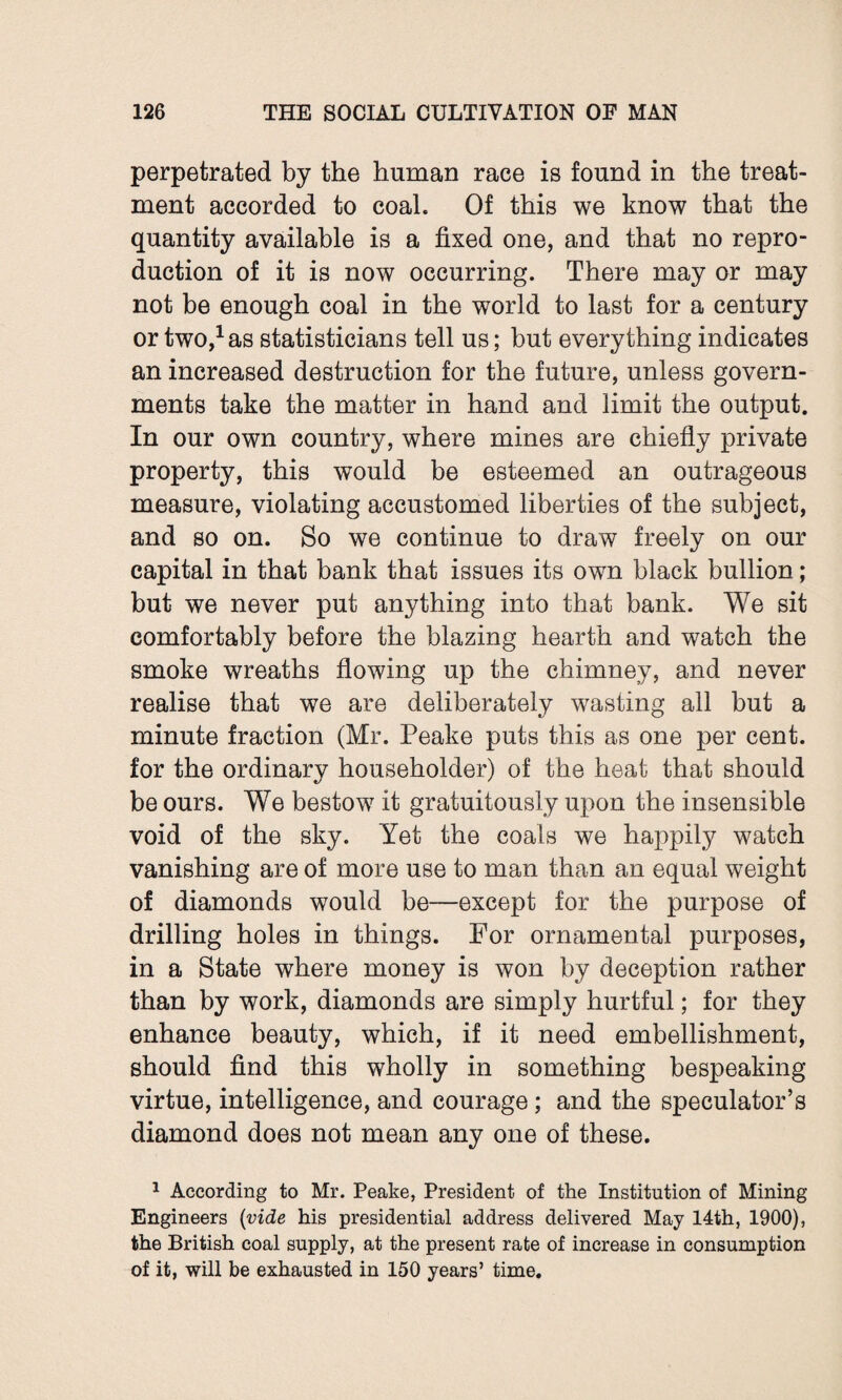 perpetrated by the human race is found in the treat¬ ment accorded to coal. Of this we know that the quantity available is a fixed one, and that no repro¬ duction of it is now occurring. There may or may not be enough coal in the world to last for a century or two,1 as statisticians tell us; but everything indicates an increased destruction for the future, unless govern¬ ments take the matter in hand and limit the output. In our own country, where mines are chiefly private property, this would be esteemed an outrageous measure, violating accustomed liberties of the subject, and so on. So we continue to draw freely on our capital in that bank that issues its own black bullion; but we never put anything into that bank. We sit comfortably before the blazing hearth and watch the smoke wreaths flowing up the chimney, and never realise that we are deliberately wasting all but a minute fraction (Mr. Peake puts this as one per cent, for the ordinary householder) of the heat that should be ours. We bestow it gratuitously upon the insensible void of the sky. Yet the coals we happily watch vanishing are of more use to man than an equal weight of diamonds would be—except for the purpose of drilling holes in things. For ornamental purposes, in a State where money is won by deception rather than by work, diamonds are simply hurtful; for they enhance beauty, which, if it need embellishment, should find this wholly in something bespeaking virtue, intelligence, and courage; and the speculator’s diamond does not mean any one of these. 1 According to Mr. Peake, President of the Institution of Mining Engineers (vide his presidential address delivered May 14th, 1900), the British coal supply, at the present rate of increase in consumption of it, will be exhausted in 150 years’ time.