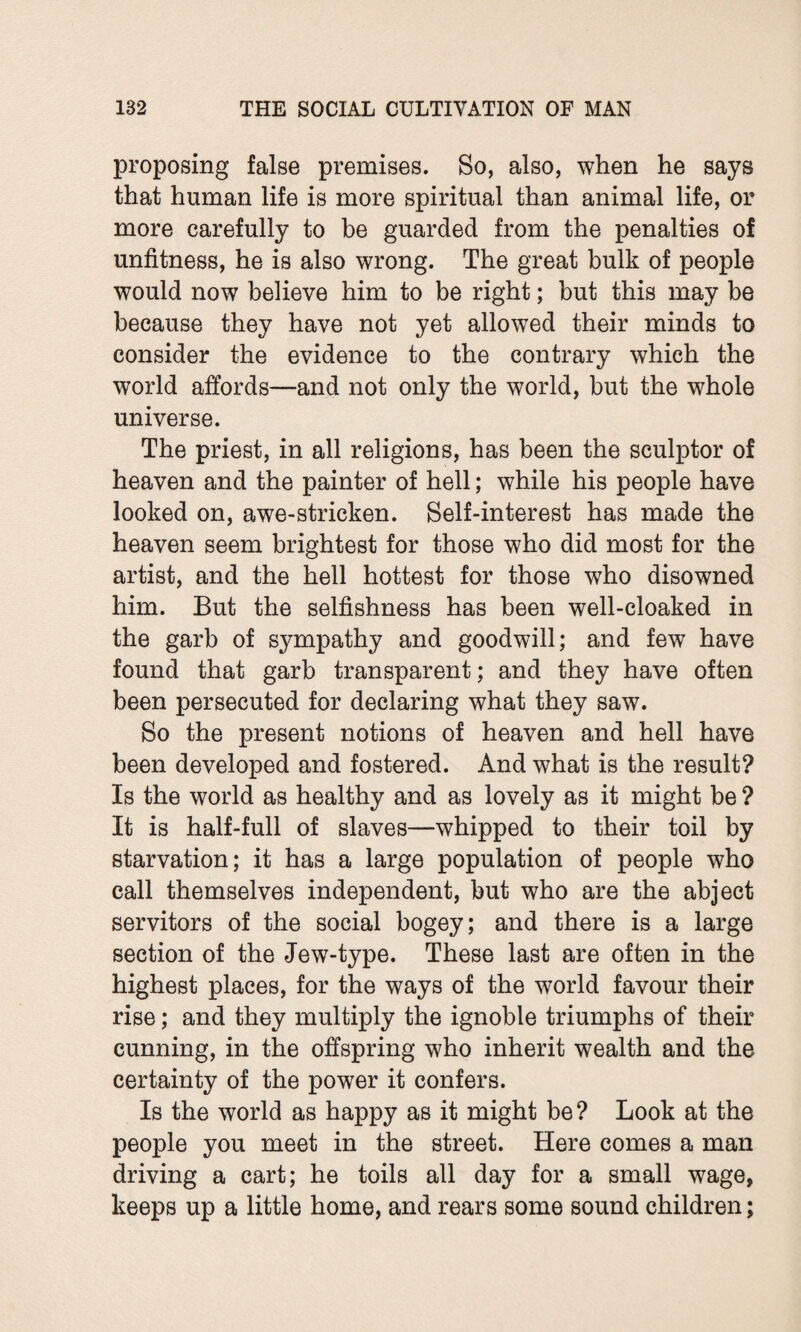 proposing false premises. So, also, when he says that human life is more spiritual than animal life, or more carefully to be guarded from the penalties of unfitness, he is also wrong. The great bulk of people would now believe him to be right; but this may be because they have not yet allowed their minds to consider the evidence to the contrary which the world affords—and not only the world, but the whole universe. The priest, in all religions, has been the sculptor of heaven and the painter of hell; while his people have looked on, awe-stricken. Self-interest has made the heaven seem brightest for those who did most for the artist, and the hell hottest for those who disowned him. But the selfishness has been well-cloaked in the garb of sympathy and goodwill; and few have found that garb transparent; and they have often been persecuted for declaring what they saw. So the present notions of heaven and hell have been developed and fostered. And what is the result? Is the world as healthy and as lovely as it might be ? It is half-full of slaves—whipped to their toil by starvation; it has a large population of people who call themselves independent, but who are the abject servitors of the social bogey; and there is a large section of the Jew-type. These last are often in the highest places, for the ways of the world favour their rise; and they multiply the ignoble triumphs of their cunning, in the offspring who inherit wealth and the certainty of the power it confers. Is the world as happy as it might be? Look at the people you meet in the street. Here comes a man driving a cart; he toils all day for a small wage, keeps up a little home, and rears some sound children;