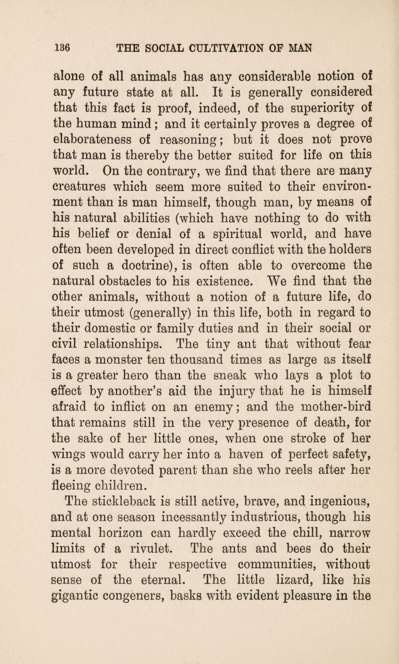 alone of all animals has any considerable notion of any future state at all. It is generally considered that this fact is proof, indeed, of the superiority of the human mind ; and it certainly proves a degree of elaborateness of reasoning; but it does not prove that man is thereby the better suited for life on this world. On the contrary, we find that there are many creatures which seem more suited to their environ¬ ment than is man himself, though man, by means of his natural abilities (which have nothing to do with his belief or denial of a spiritual world, and have often been developed in direct conflict with the holders of such a doctrine), is often able to overcome the natural obstacles to his existence. We find that the other animals, without a notion of a future life, do their utmost (generally) in this life, both in regard to their domestic or family duties and in their social or civil relationships. The tiny ant that without fear faces a monster ten thousand times as large as itself is a greater hero than the sneak who lays a plot to effect by another’s aid the injury that he is himself afraid to inflict on an enemy; and the mother-bird that remains still in the very presence of death, for the sake of her little ones, when one stroke of her wings would carry her into a haven of perfect safety, is a more devoted parent than she who reels after her fleeing children. The stickleback is still active, brave, and ingenious, and at one season incessantly industrious, though his mental horizon can hardly exceed the chill, narrow limits of a rivulet. The ants and bees do their utmost for their respective communities, without sense of the eternal. The little lizard, like his gigantic congeners, basks with evident pleasure in the