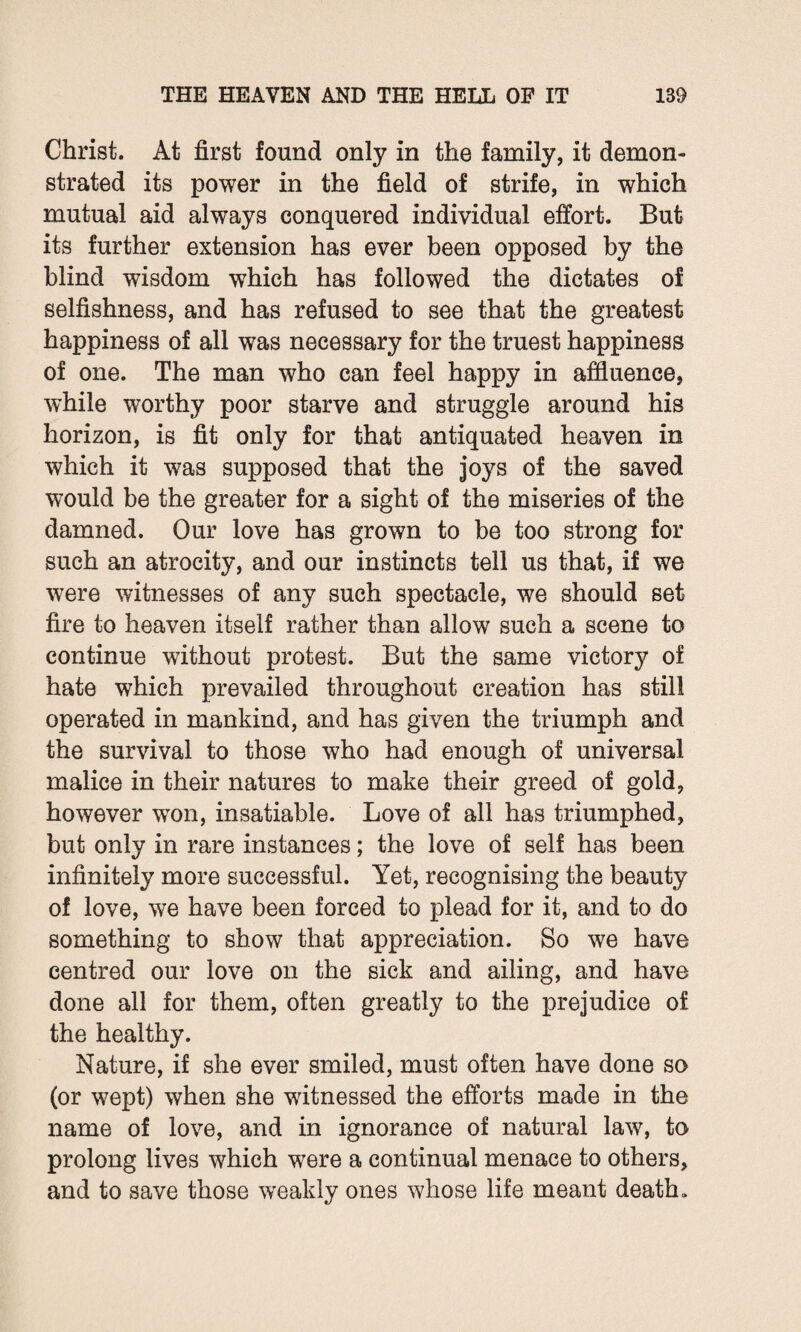 Christ. At first found only in the family, it demon¬ strated its power in the field of strife, in which mutual aid always conquered individual effort. But its further extension has ever been opposed by the blind wisdom which has followed the dictates of selfishness, and has refused to see that the greatest happiness of all was necessary for the truest happiness of one. The man who can feel happy in affluence, while worthy poor starve and struggle around his horizon, is fit only for that antiquated heaven in which it was supposed that the joys of the saved would be the greater for a sight of the miseries of the damned. Our love has grown to be too strong for such an atrocity, and our instincts tell us that, if we were witnesses of any such spectacle, we should set fire to heaven itself rather than allow such a scene to continue without protest. But the same victory of hate which prevailed throughout creation has still operated in mankind, and has given the triumph and the survival to those who had enough of universal malice in their natures to make their greed of gold, however won, insatiable. Love of all has triumphed, but only in rare instances; the love of self has been infinitely more successful. Yet, recognising the beauty of love, we have been forced to plead for it, and to do something to show that appreciation. So we have centred our love on the sick and ailing, and have done all for them, often greatly to the prejudice of the healthy. Nature, if she ever smiled, must often have done so (or wept) when she witnessed the efforts made in the name of love, and in ignorance of natural law, to prolong lives which were a continual menace to others, and to save those weakly ones whose life meant death,.