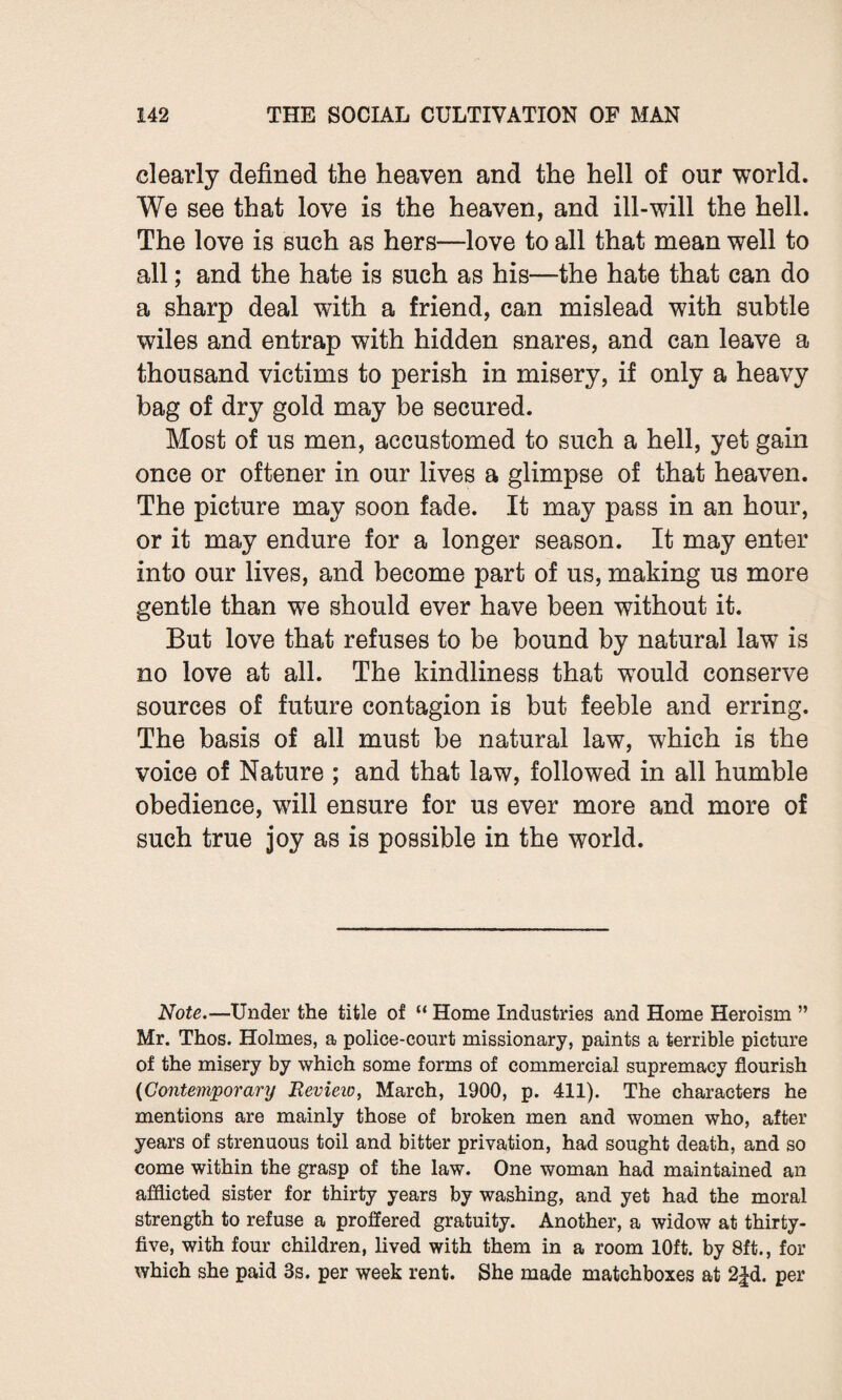 clearly defined the heaven and the hell of our world. We see that love is the heaven, and ill-will the hell. The love is such as hers—love to all that mean well to all; and the hate is such as his—the hate that can do a sharp deal with a friend, can mislead with subtle wiles and entrap with hidden snares, and can leave a thousand victims to perish in misery, if only a heavy bag of dry gold may be secured. Most of us men, accustomed to such a hell, yet gain once or oftener in our lives a glimpse of that heaven. The picture may soon fade. It may pass in an hour, or it may endure for a longer season. It may enter into our lives, and become part of us, making us more gentle than we should ever have been without it. But love that refuses to be bound by natural law is no love at all. The kindliness that would conserve sources of future contagion is but feeble and erring. The basis of all must be natural law, which is the voice of Nature ; and that law, followed in all humble obedience, will ensure for us ever more and more of such true joy as is possible in the world. Note.—Under the title of “ Home Industries and Home Heroism ” Mr. Thos. Holmes, a police-court missionary, paints a terrible picture of the misery by which some forms of commercial supremacy flourish (Contemporary Revieio, March, 1900, p. 411). The characters he mentions are mainly those of broken men and women who, after years of strenuous toil and bitter privation, had sought death, and so come within the grasp of the law. One woman had maintained an afflicted sister for thirty years by washing, and yet had the moral strength to refuse a proffered gratuity. Another, a widow at thirty- five, with four children, lived with them in a room 10ft. by 8ft., for which she paid 3s. per week rent. She made matchboxes at 2|d. per
